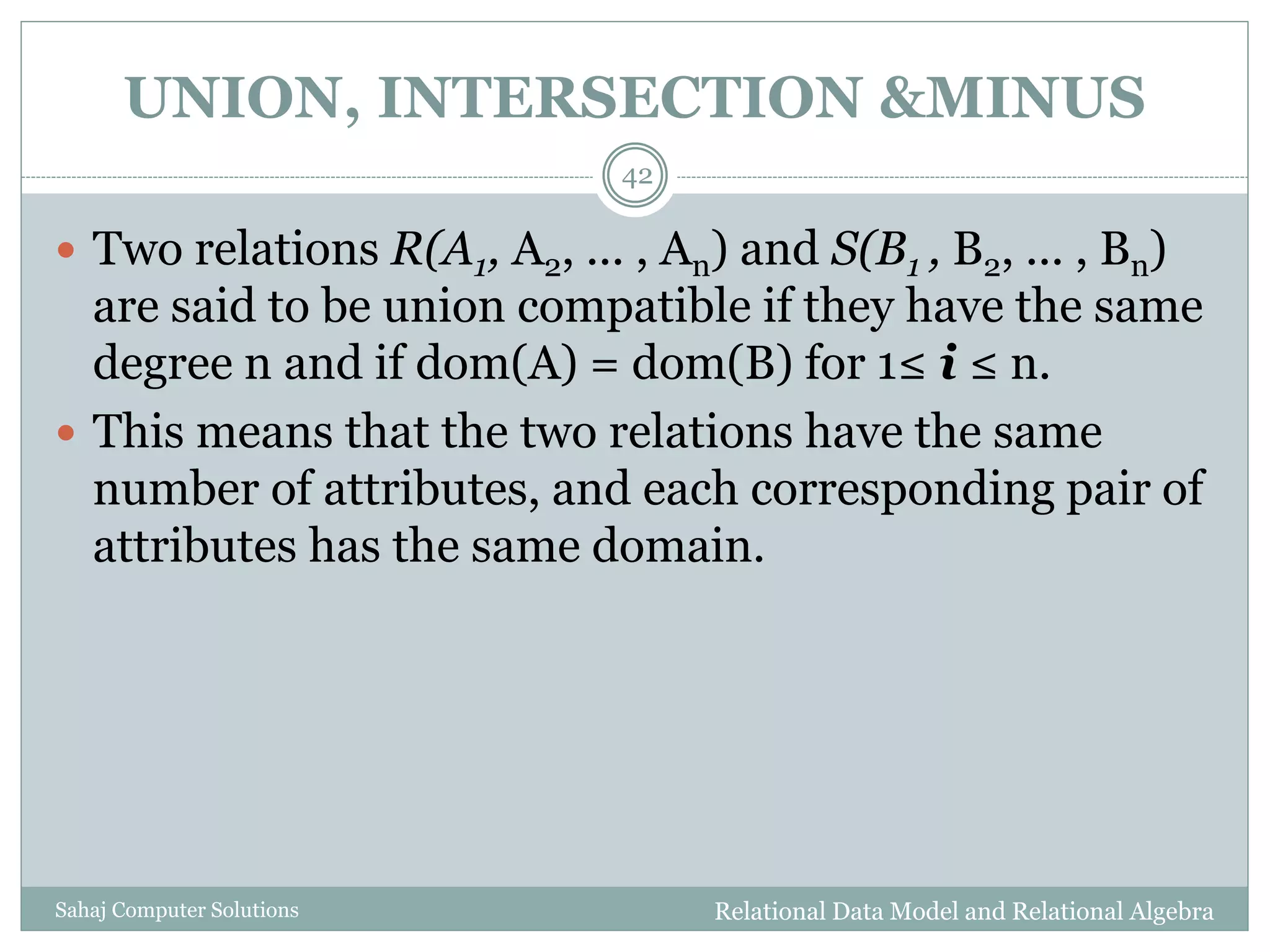 UNION, INTERSECTION &MINUS
Relational Data Model and Relational AlgebraSahaj Computer Solutions
42
 Two relations R(A1, A2, ... , An) and S(B1 , B2, ... , Bn)
are said to be union compatible if they have the same
degree n and if dom(A) = dom(B) for 1≤ i ≤ n.
 This means that the two relations have the same
number of attributes, and each corresponding pair of
attributes has the same domain.
 