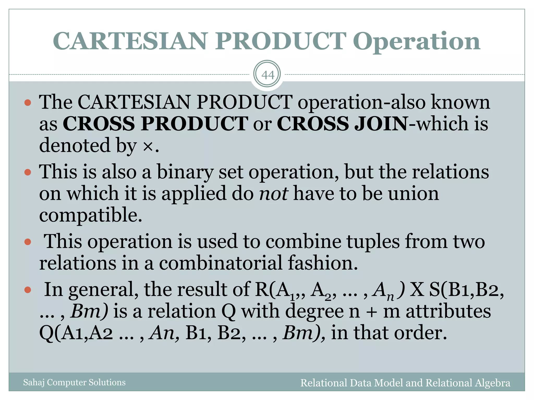 CARTESIAN PRODUCT Operation
Relational Data Model and Relational AlgebraSahaj Computer Solutions
44
 The CARTESIAN PRODUCT operation-also known
as CROSS PRODUCT or CROSS JOIN-which is
denoted by ×.
 This is also a binary set operation, but the relations
on which it is applied do not have to be union
compatible.
 This operation is used to combine tuples from two
relations in a combinatorial fashion.
 In general, the result of R(A1,, A2, ... , An ) X S(B1,B2,
... , Bm) is a relation Q with degree n + m attributes
Q(A1,A2 ... , An, B1, B2, ... , Bm), in that order.
 