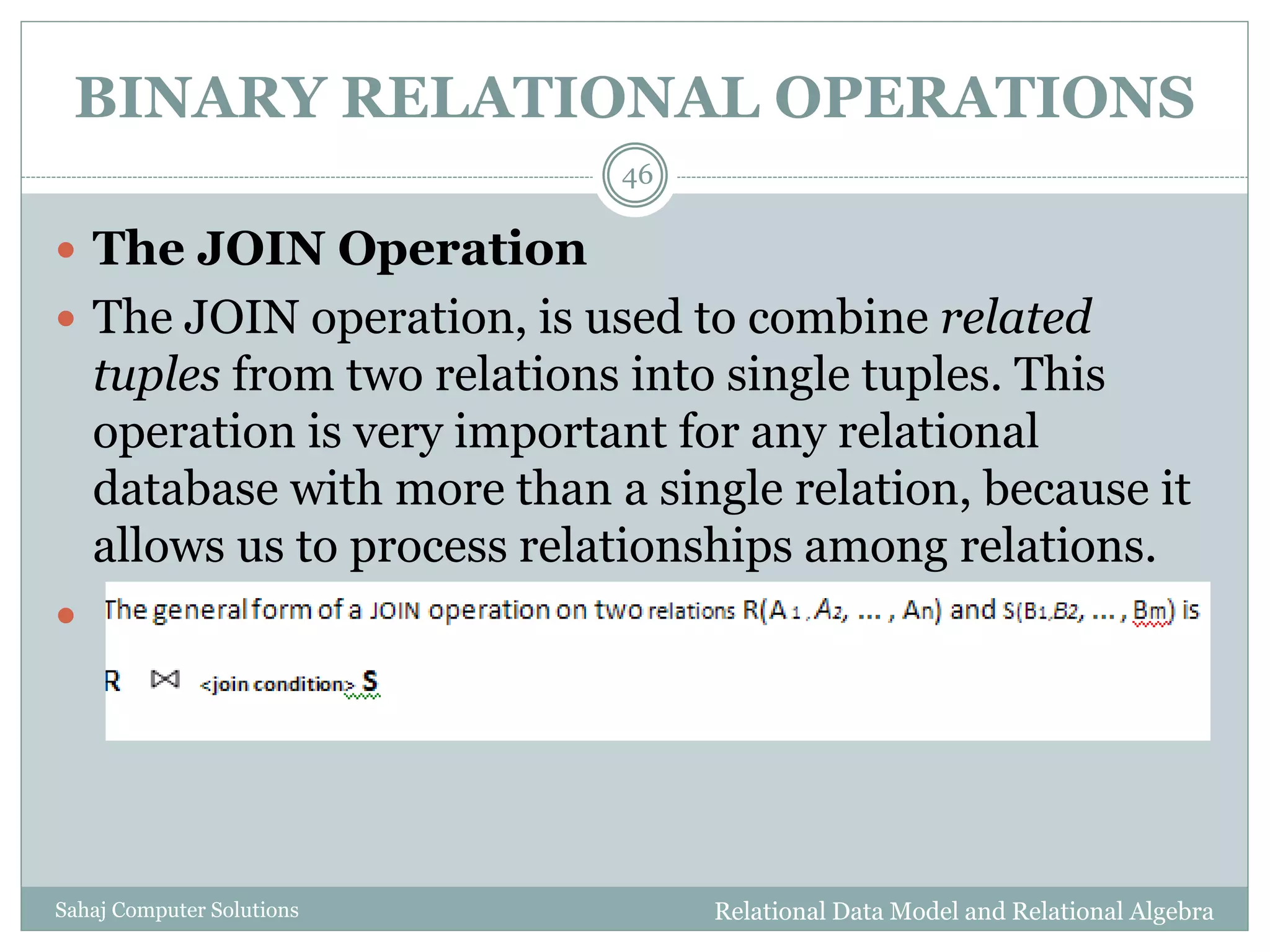 BINARY RELATIONAL OPERATIONS
Relational Data Model and Relational AlgebraSahaj Computer Solutions
46
 The JOIN Operation
 The JOIN operation, is used to combine related
tuples from two relations into single tuples. This
operation is very important for any relational
database with more than a single relation, because it
allows us to process relationships among relations.

 