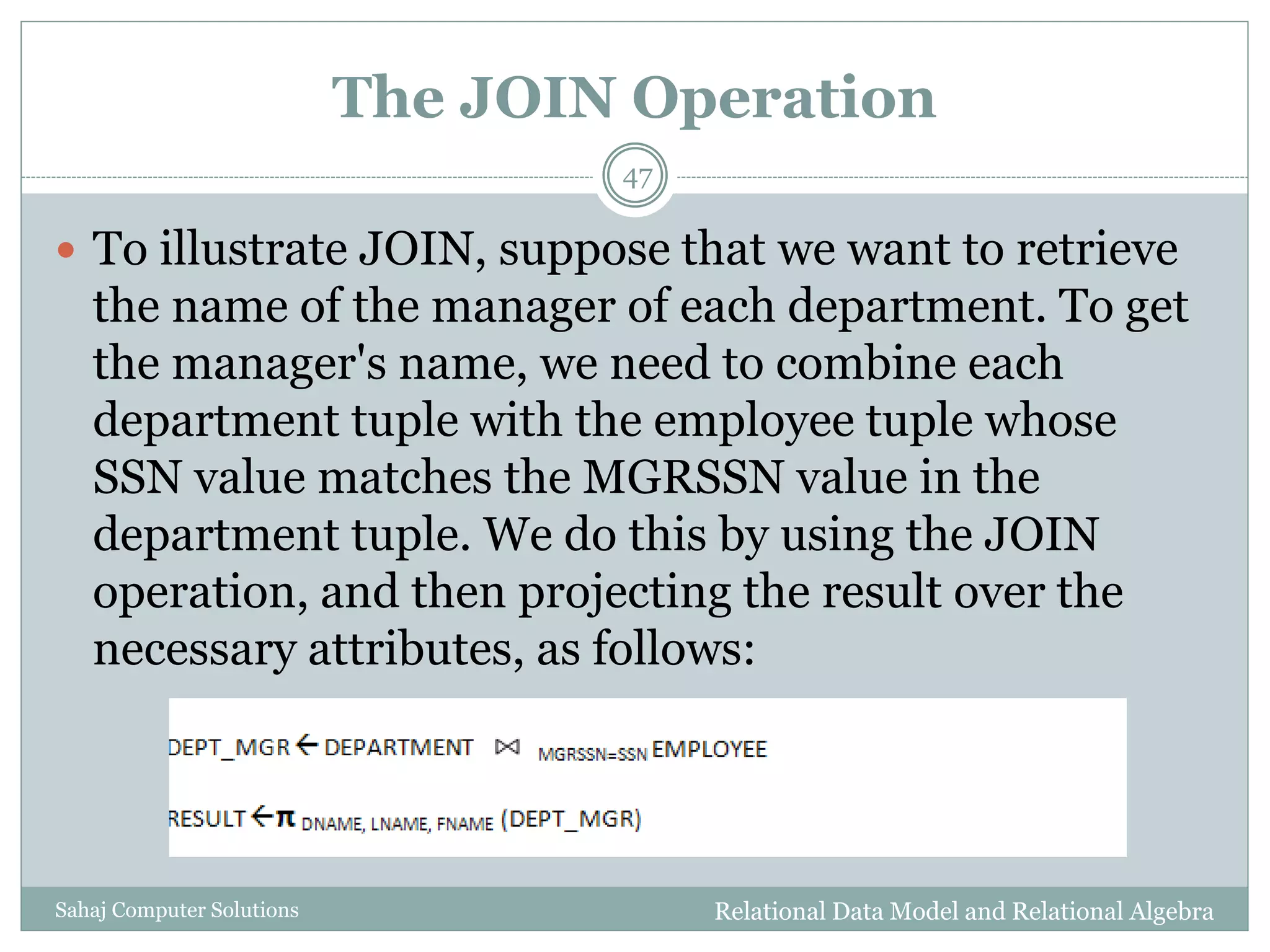 The JOIN Operation
Relational Data Model and Relational AlgebraSahaj Computer Solutions
47
 To illustrate JOIN, suppose that we want to retrieve
the name of the manager of each department. To get
the manager's name, we need to combine each
department tuple with the employee tuple whose
SSN value matches the MGRSSN value in the
department tuple. We do this by using the JOIN
operation, and then projecting the result over the
necessary attributes, as follows:
 