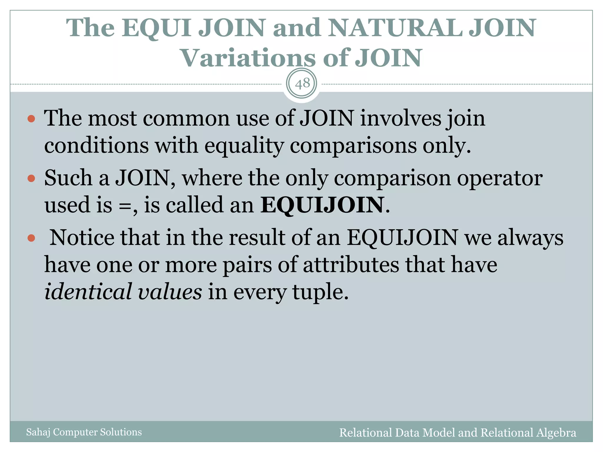 The EQUI JOIN and NATURAL JOIN
Variations of JOIN
Relational Data Model and Relational AlgebraSahaj Computer Solutions
48
 The most common use of JOIN involves join
conditions with equality comparisons only.
 Such a JOIN, where the only comparison operator
used is =, is called an EQUIJOIN.
 Notice that in the result of an EQUIJOIN we always
have one or more pairs of attributes that have
identical values in every tuple.
 