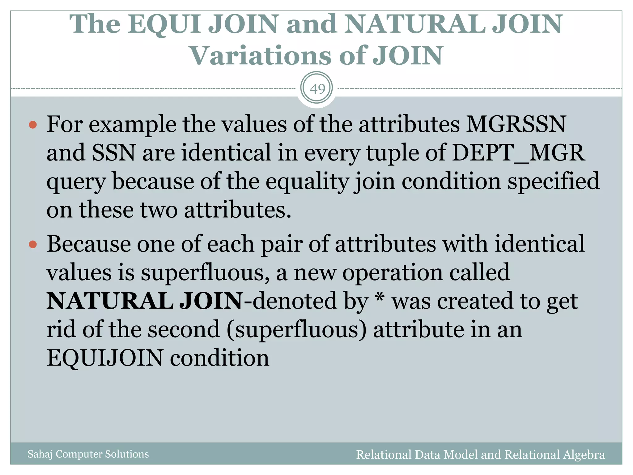 The EQUI JOIN and NATURAL JOIN
Variations of JOIN
Relational Data Model and Relational AlgebraSahaj Computer Solutions
49
 For example the values of the attributes MGRSSN
and SSN are identical in every tuple of DEPT_MGR
query because of the equality join condition specified
on these two attributes.
 Because one of each pair of attributes with identical
values is superfluous, a new operation called
NATURAL JOIN-denoted by * was created to get
rid of the second (superfluous) attribute in an
EQUIJOIN condition
 
