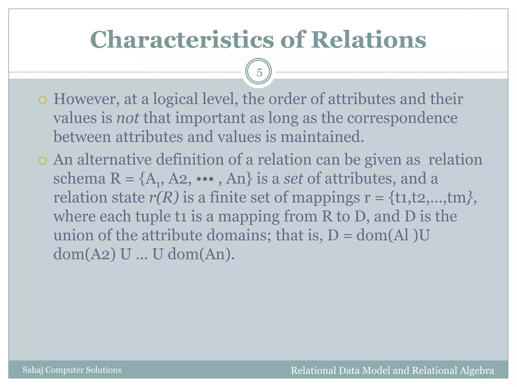 Characteristics of Relations
 However, at a logical level, the order of attributes and their
values is not that important as long as the correspondence
between attributes and values is maintained.
 An alternative definition of a relation can be given as relation
schema R = {A1, A2, ••• , An} is a set of attributes, and a
relation state r(R) is a finite set of mappings r = {t1,t2,…,tm},
where each tuple t1 is a mapping from R to D, and D is the
union of the attribute domains; that is, D = dom(Al )U
dom(A2) U ... U dom(An).
Relational Data Model and Relational Algebra
5
Sahaj Computer Solutions
 