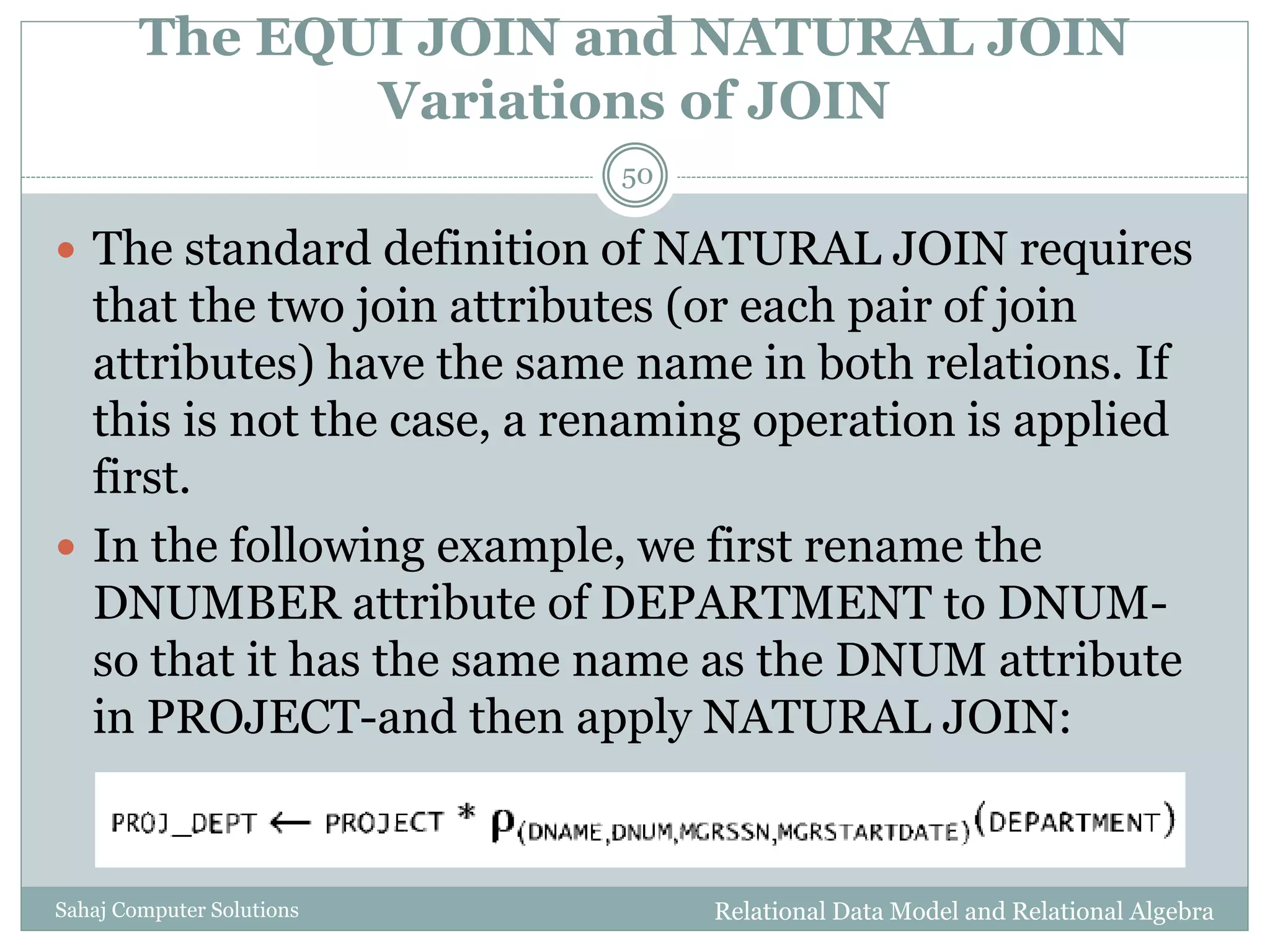 The EQUI JOIN and NATURAL JOIN
Variations of JOIN
Relational Data Model and Relational AlgebraSahaj Computer Solutions
50
 The standard definition of NATURAL JOIN requires
that the two join attributes (or each pair of join
attributes) have the same name in both relations. If
this is not the case, a renaming operation is applied
first.
 In the following example, we first rename the
DNUMBER attribute of DEPARTMENT to DNUM-
so that it has the same name as the DNUM attribute
in PROJECT-and then apply NATURAL JOIN:
 