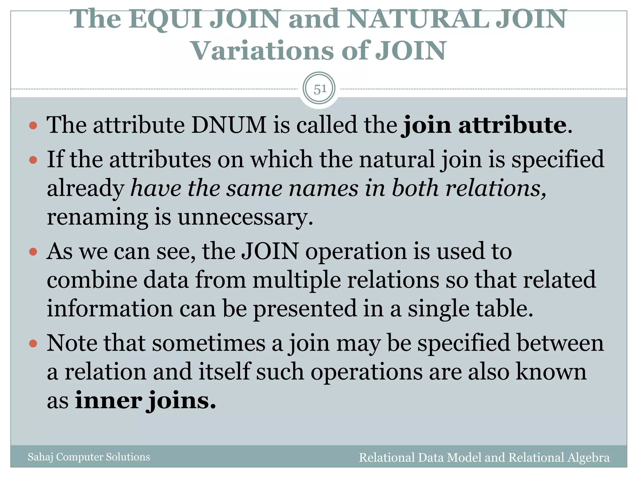 The EQUI JOIN and NATURAL JOIN
Variations of JOIN
Relational Data Model and Relational AlgebraSahaj Computer Solutions
51
 The attribute DNUM is called the join attribute.
 If the attributes on which the natural join is specified
already have the same names in both relations,
renaming is unnecessary.
 As we can see, the JOIN operation is used to
combine data from multiple relations so that related
information can be presented in a single table.
 Note that sometimes a join may be specified between
a relation and itself such operations are also known
as inner joins.
 