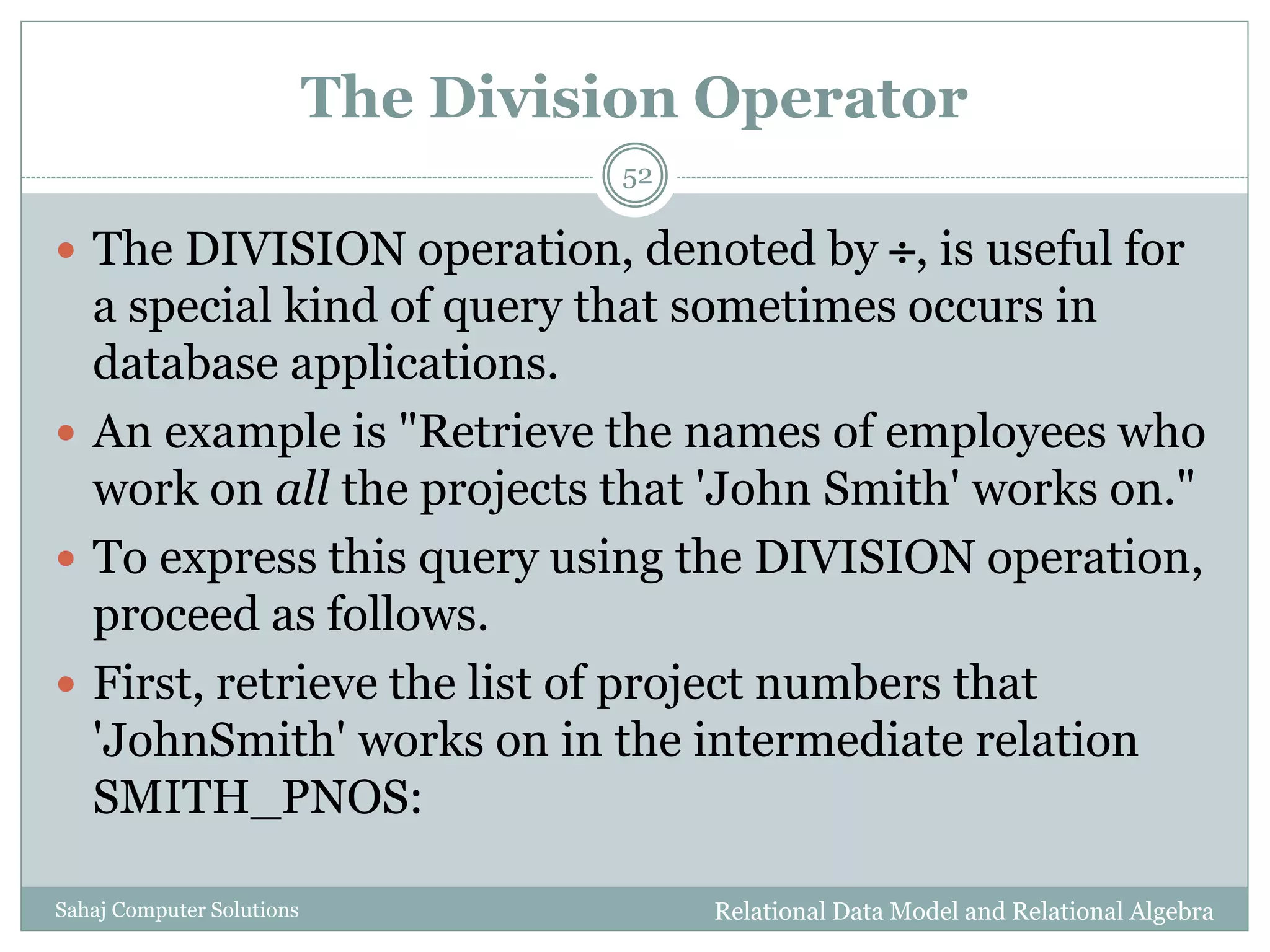 The Division Operator
Relational Data Model and Relational AlgebraSahaj Computer Solutions
52
 The DIVISION operation, denoted by , is useful for
a special kind of query that sometimes occurs in
database applications.
 An example is "Retrieve the names of employees who
work on all the projects that 'John Smith' works on."
 To express this query using the DIVISION operation,
proceed as follows.
 First, retrieve the list of project numbers that
'JohnSmith' works on in the intermediate relation
SMITH_PNOS:
 