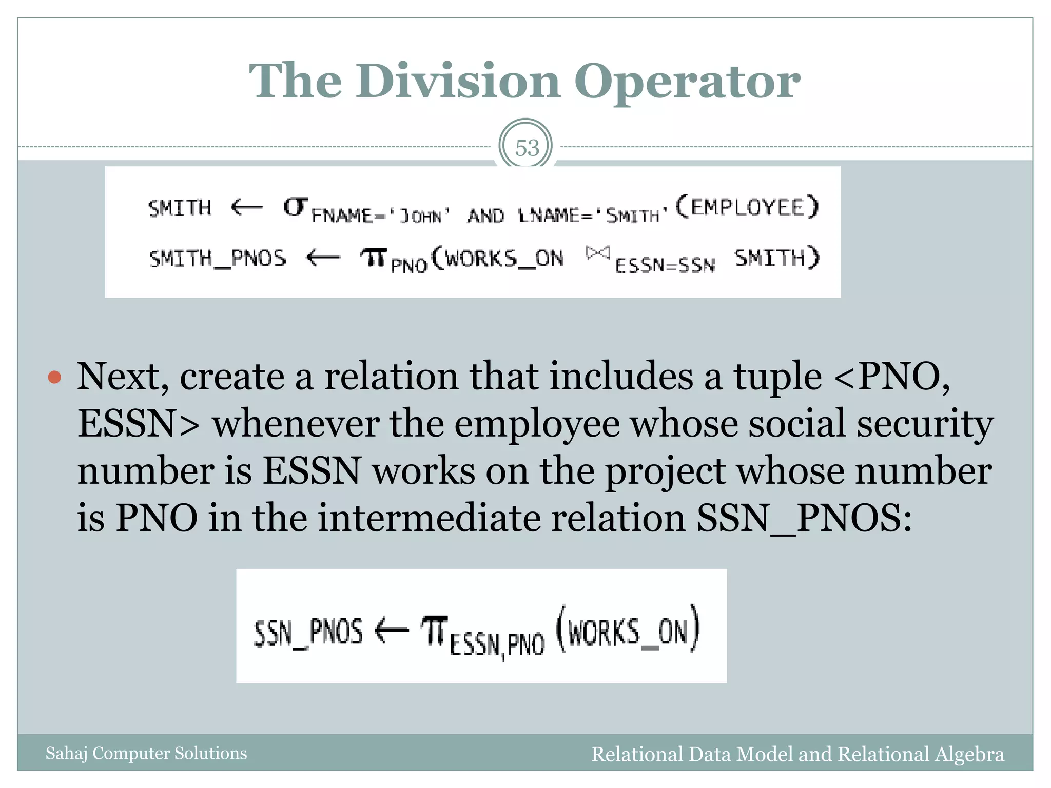 The Division Operator
Relational Data Model and Relational AlgebraSahaj Computer Solutions
53
 Next, create a relation that includes a tuple <PNO,
ESSN> whenever the employee whose social security
number is ESSN works on the project whose number
is PNO in the intermediate relation SSN_PNOS:
 