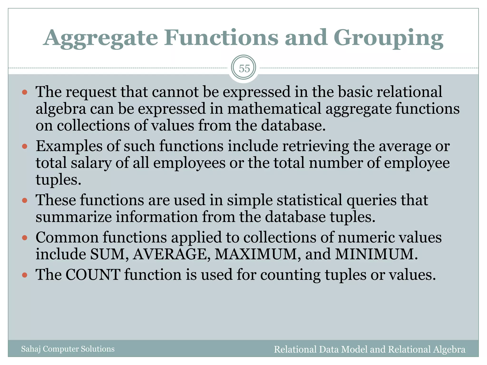 Aggregate Functions and Grouping
Relational Data Model and Relational AlgebraSahaj Computer Solutions
55
 The request that cannot be expressed in the basic relational
algebra can be expressed in mathematical aggregate functions
on collections of values from the database.
 Examples of such functions include retrieving the average or
total salary of all employees or the total number of employee
tuples.
 These functions are used in simple statistical queries that
summarize information from the database tuples.
 Common functions applied to collections of numeric values
include SUM, AVERAGE, MAXIMUM, and MINIMUM.
 The COUNT function is used for counting tuples or values.
 