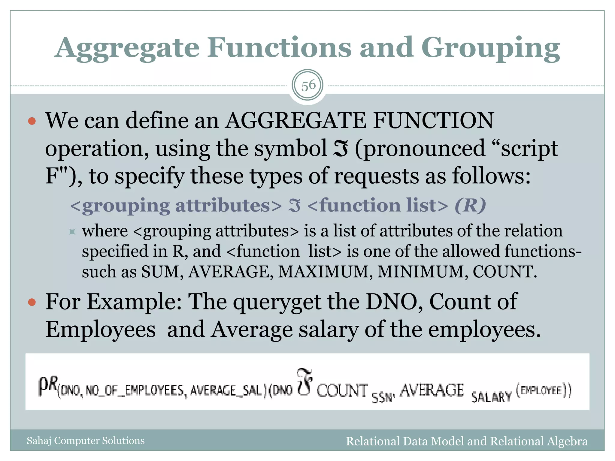 Aggregate Functions and Grouping
Relational Data Model and Relational AlgebraSahaj Computer Solutions
56
 We can define an AGGREGATE FUNCTION
operation, using the symbol  (pronounced “script
F"), to specify these types of requests as follows:
<grouping attributes>  <function list> (R)
 where <grouping attributes> is a list of attributes of the relation
specified in R, and <function list> is one of the allowed functions-
such as SUM, AVERAGE, MAXIMUM, MINIMUM, COUNT.
 For Example: The queryget the DNO, Count of
Employees and Average salary of the employees.
 