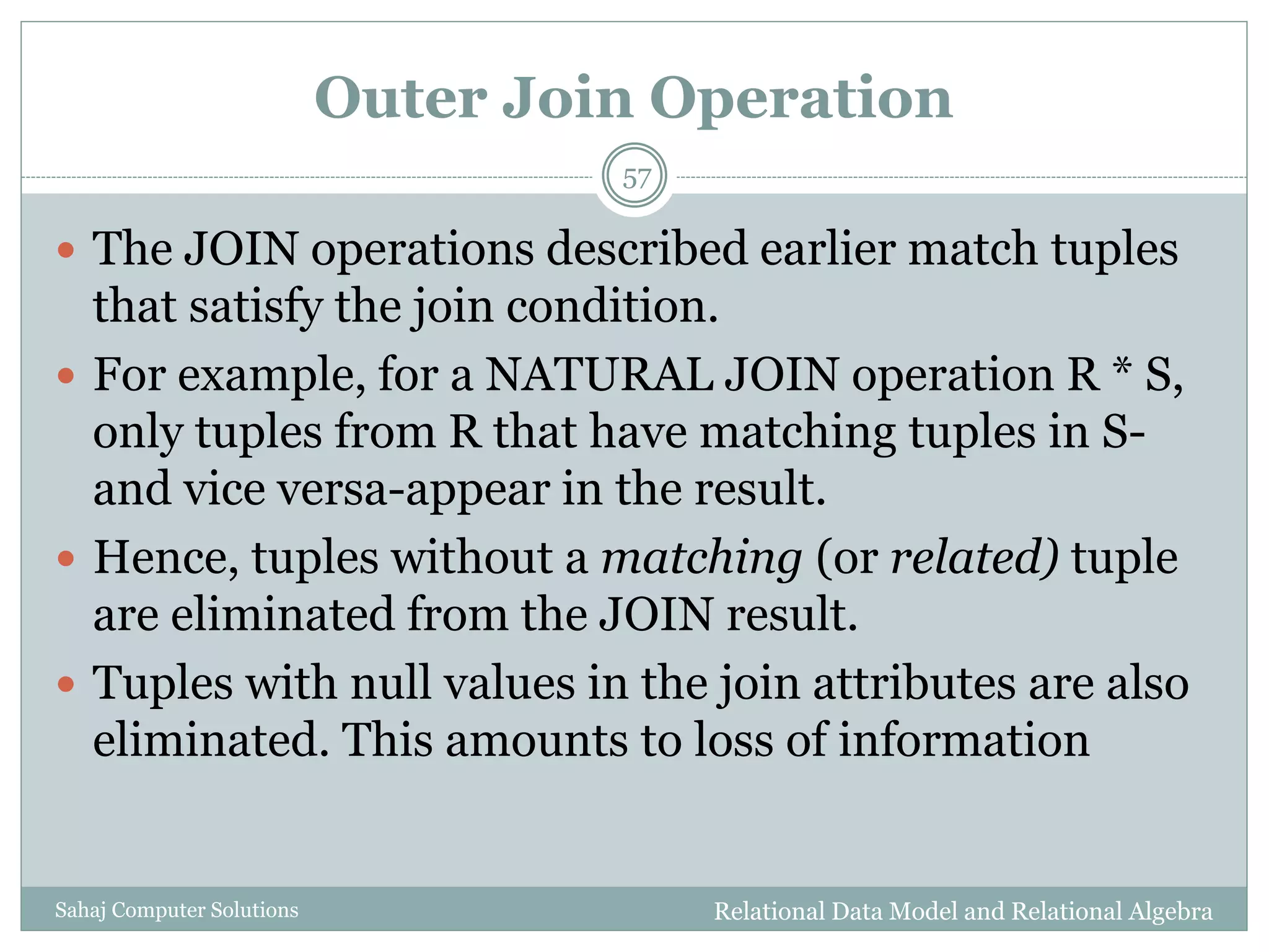 Outer Join Operation
Relational Data Model and Relational AlgebraSahaj Computer Solutions
57
 The JOIN operations described earlier match tuples
that satisfy the join condition.
 For example, for a NATURAL JOIN operation R * S,
only tuples from R that have matching tuples in S-
and vice versa-appear in the result.
 Hence, tuples without a matching (or related) tuple
are eliminated from the JOIN result.
 Tuples with null values in the join attributes are also
eliminated. This amounts to loss of information
 