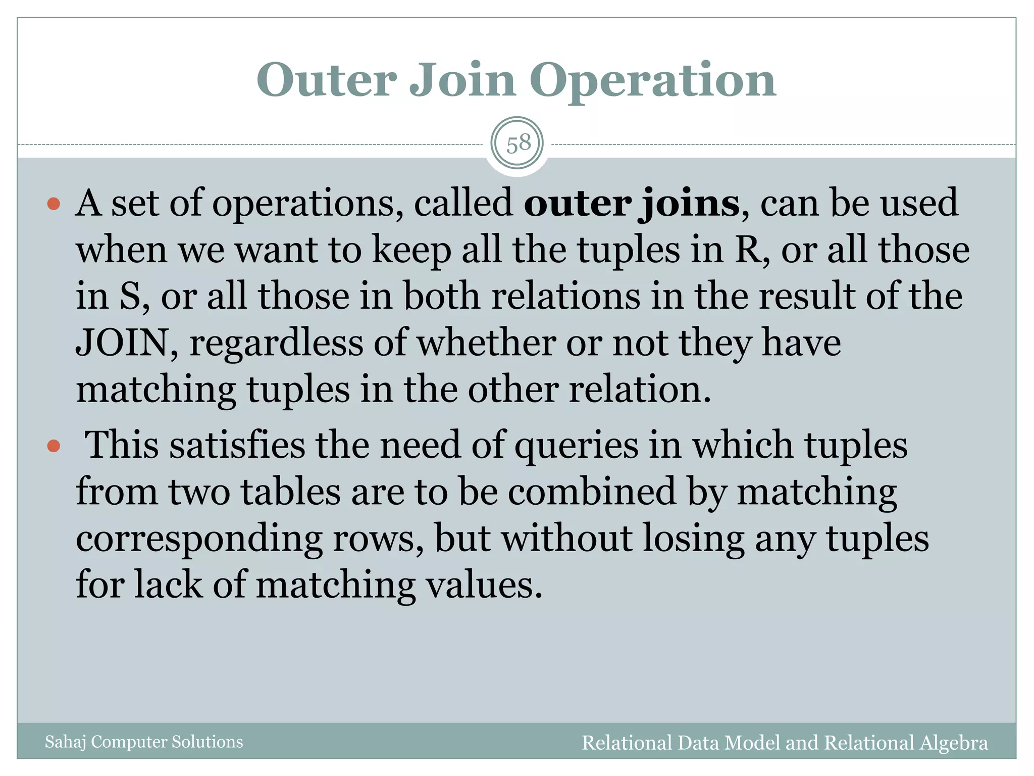 Outer Join Operation
Relational Data Model and Relational AlgebraSahaj Computer Solutions
58
 A set of operations, called outer joins, can be used
when we want to keep all the tuples in R, or all those
in S, or all those in both relations in the result of the
JOIN, regardless of whether or not they have
matching tuples in the other relation.
 This satisfies the need of queries in which tuples
from two tables are to be combined by matching
corresponding rows, but without losing any tuples
for lack of matching values.
 