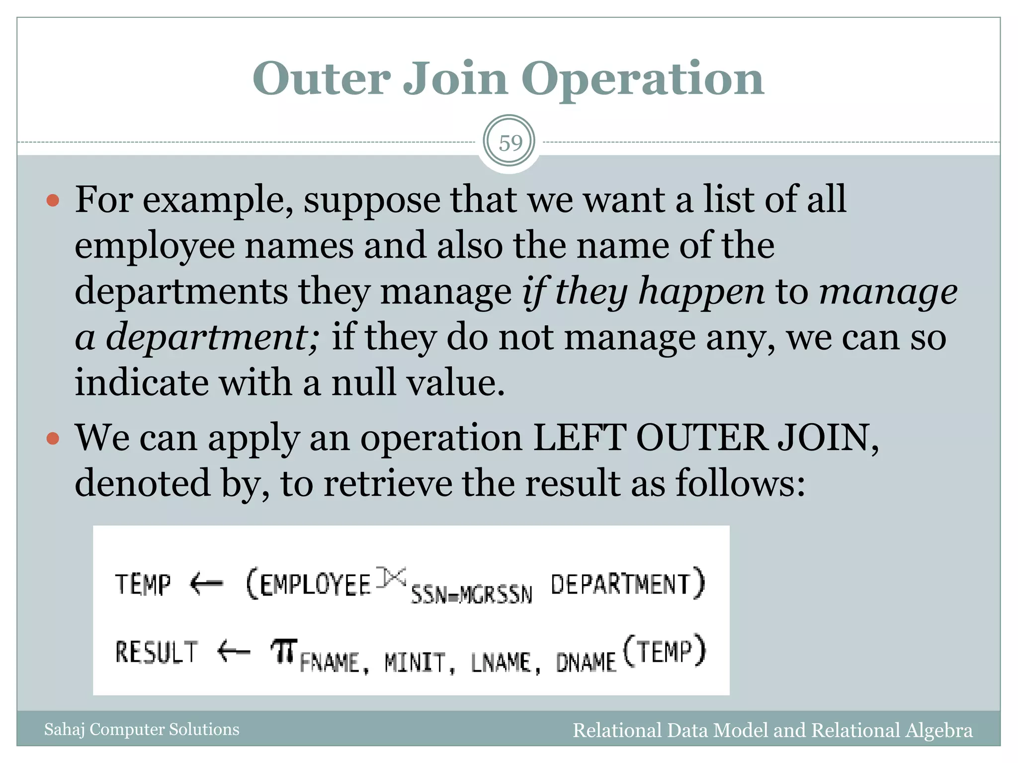 Outer Join Operation
Relational Data Model and Relational AlgebraSahaj Computer Solutions
59
 For example, suppose that we want a list of all
employee names and also the name of the
departments they manage if they happen to manage
a department; if they do not manage any, we can so
indicate with a null value.
 We can apply an operation LEFT OUTER JOIN,
denoted by, to retrieve the result as follows:
 