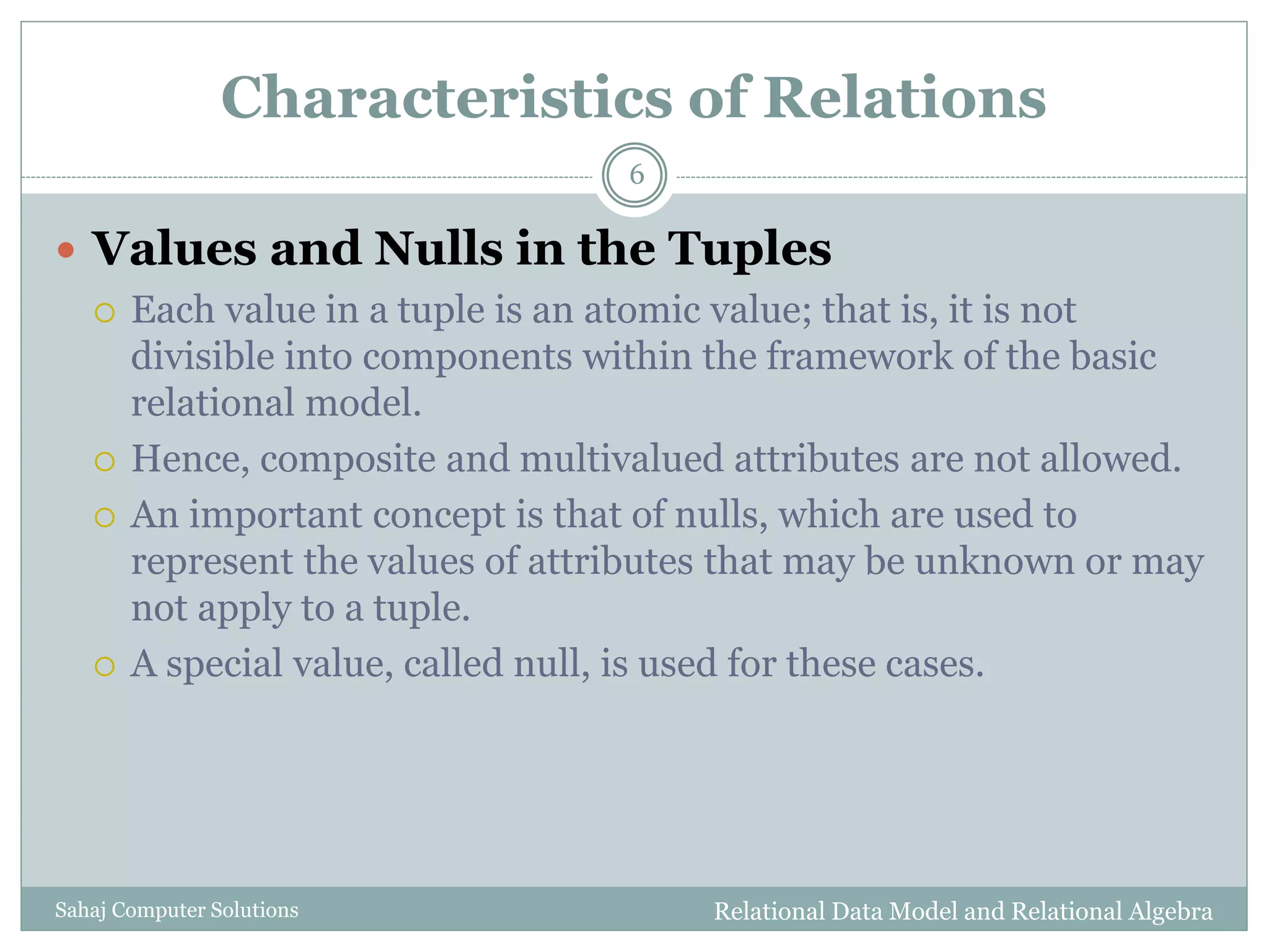 Characteristics of Relations
 Values and Nulls in the Tuples
 Each value in a tuple is an atomic value; that is, it is not
divisible into components within the framework of the basic
relational model.
 Hence, composite and multivalued attributes are not allowed.
 An important concept is that of nulls, which are used to
represent the values of attributes that may be unknown or may
not apply to a tuple.
 A special value, called null, is used for these cases.
Relational Data Model and Relational Algebra
6
Sahaj Computer Solutions
 