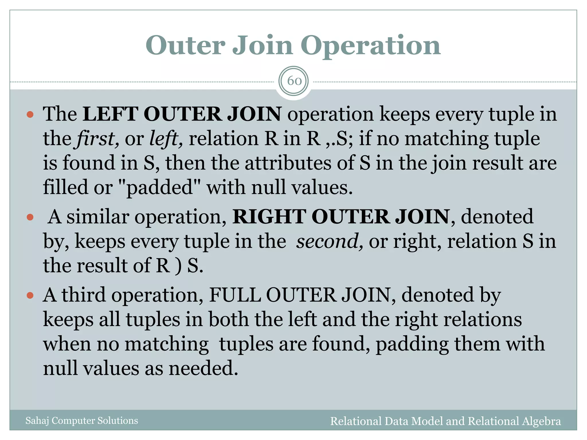 Outer Join Operation
Relational Data Model and Relational AlgebraSahaj Computer Solutions
60
 The LEFT OUTER JOIN operation keeps every tuple in
the first, or left, relation R in R ,.S; if no matching tuple
is found in S, then the attributes of S in the join result are
filled or "padded" with null values.
 A similar operation, RIGHT OUTER JOIN, denoted
by, keeps every tuple in the second, or right, relation S in
the result of R ) S.
 A third operation, FULL OUTER JOIN, denoted by
keeps all tuples in both the left and the right relations
when no matching tuples are found, padding them with
null values as needed.
 