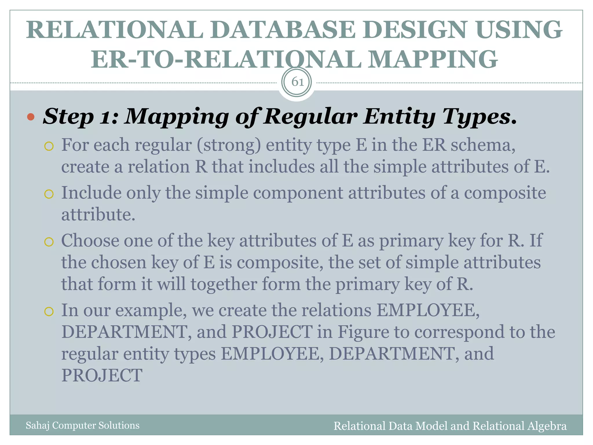 RELATIONAL DATABASE DESIGN USING
ER-TO-RELATIONAL MAPPING
Relational Data Model and Relational AlgebraSahaj Computer Solutions
61
 Step 1: Mapping of Regular Entity Types.
 For each regular (strong) entity type E in the ER schema,
create a relation R that includes all the simple attributes of E.
 Include only the simple component attributes of a composite
attribute.
 Choose one of the key attributes of E as primary key for R. If
the chosen key of E is composite, the set of simple attributes
that form it will together form the primary key of R.
 In our example, we create the relations EMPLOYEE,
DEPARTMENT, and PROJECT in Figure to correspond to the
regular entity types EMPLOYEE, DEPARTMENT, and
PROJECT
 