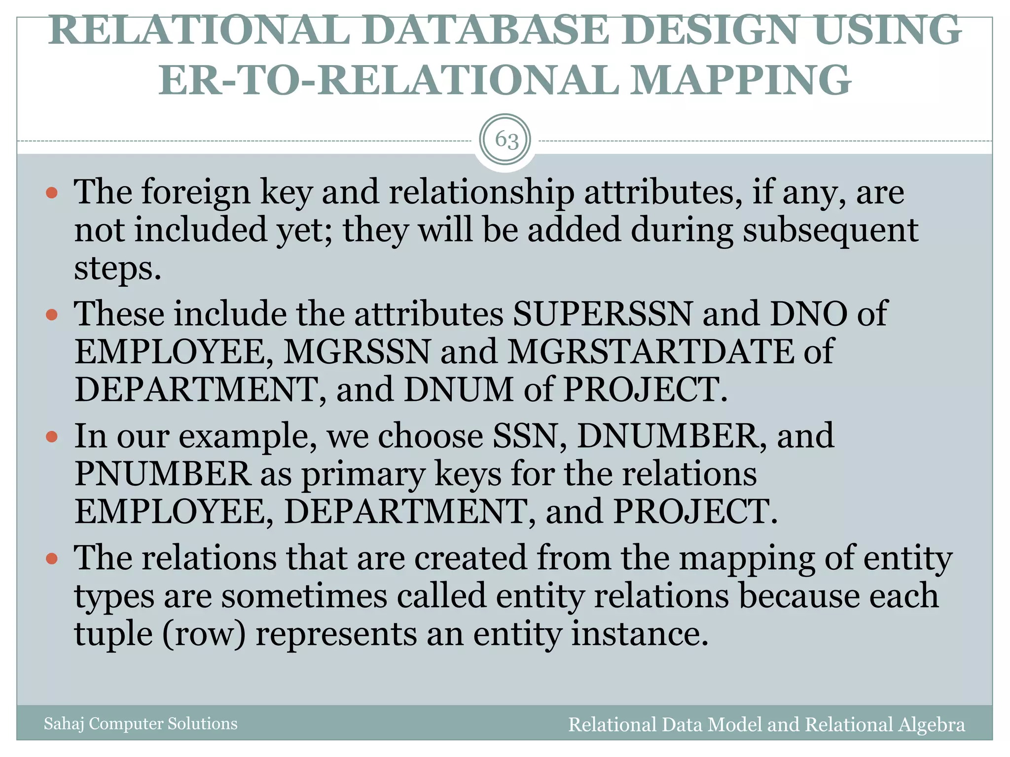 RELATIONAL DATABASE DESIGN USING
ER-TO-RELATIONAL MAPPING
Relational Data Model and Relational AlgebraSahaj Computer Solutions
63
 The foreign key and relationship attributes, if any, are
not included yet; they will be added during subsequent
steps.
 These include the attributes SUPERSSN and DNO of
EMPLOYEE, MGRSSN and MGRSTARTDATE of
DEPARTMENT, and DNUM of PROJECT.
 In our example, we choose SSN, DNUMBER, and
PNUMBER as primary keys for the relations
EMPLOYEE, DEPARTMENT, and PROJECT.
 The relations that are created from the mapping of entity
types are sometimes called entity relations because each
tuple (row) represents an entity instance.
 