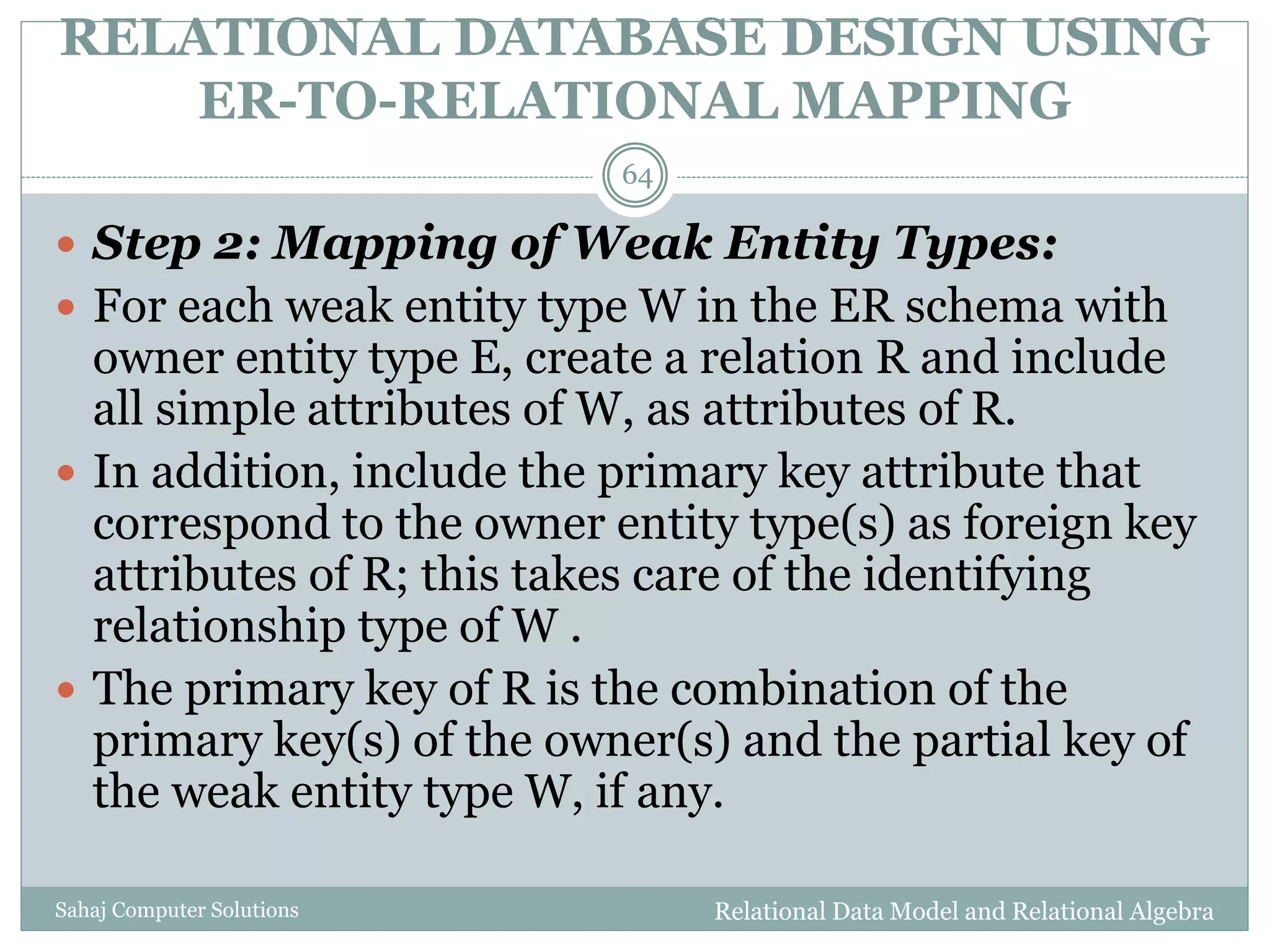 RELATIONAL DATABASE DESIGN USING
ER-TO-RELATIONAL MAPPING
Relational Data Model and Relational AlgebraSahaj Computer Solutions
64
 Step 2: Mapping of Weak Entity Types:
 For each weak entity type W in the ER schema with
owner entity type E, create a relation R and include
all simple attributes of W, as attributes of R.
 In addition, include the primary key attribute that
correspond to the owner entity type(s) as foreign key
attributes of R; this takes care of the identifying
relationship type of W .
 The primary key of R is the combination of the
primary key(s) of the owner(s) and the partial key of
the weak entity type W, if any.
 