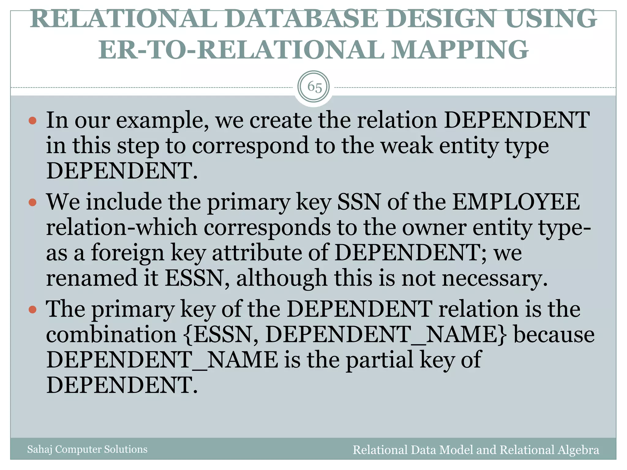 RELATIONAL DATABASE DESIGN USING
ER-TO-RELATIONAL MAPPING
Relational Data Model and Relational AlgebraSahaj Computer Solutions
65
 In our example, we create the relation DEPENDENT
in this step to correspond to the weak entity type
DEPENDENT.
 We include the primary key SSN of the EMPLOYEE
relation-which corresponds to the owner entity type-
as a foreign key attribute of DEPENDENT; we
renamed it ESSN, although this is not necessary.
 The primary key of the DEPENDENT relation is the
combination {ESSN, DEPENDENT_NAME} because
DEPENDENT_NAME is the partial key of
DEPENDENT.
 