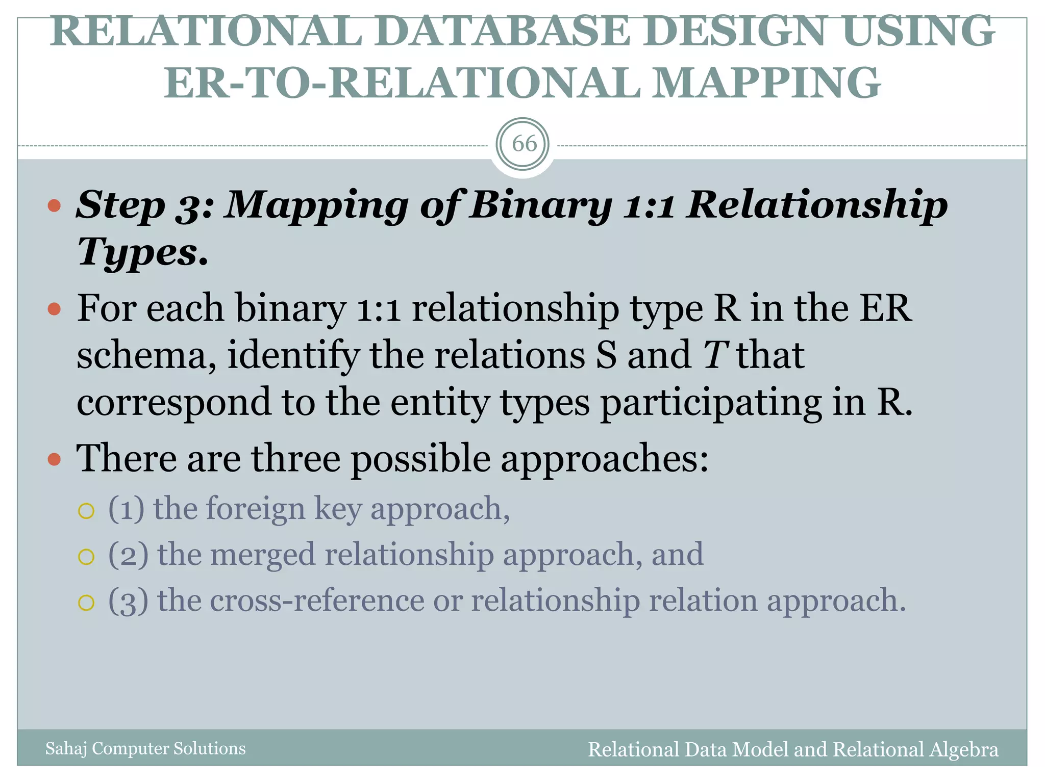 RELATIONAL DATABASE DESIGN USING
ER-TO-RELATIONAL MAPPING
Relational Data Model and Relational AlgebraSahaj Computer Solutions
66
 Step 3: Mapping of Binary 1:1 Relationship
Types.
 For each binary 1:1 relationship type R in the ER
schema, identify the relations S and T that
correspond to the entity types participating in R.
 There are three possible approaches:
 (1) the foreign key approach,
 (2) the merged relationship approach, and
 (3) the cross-reference or relationship relation approach.
 