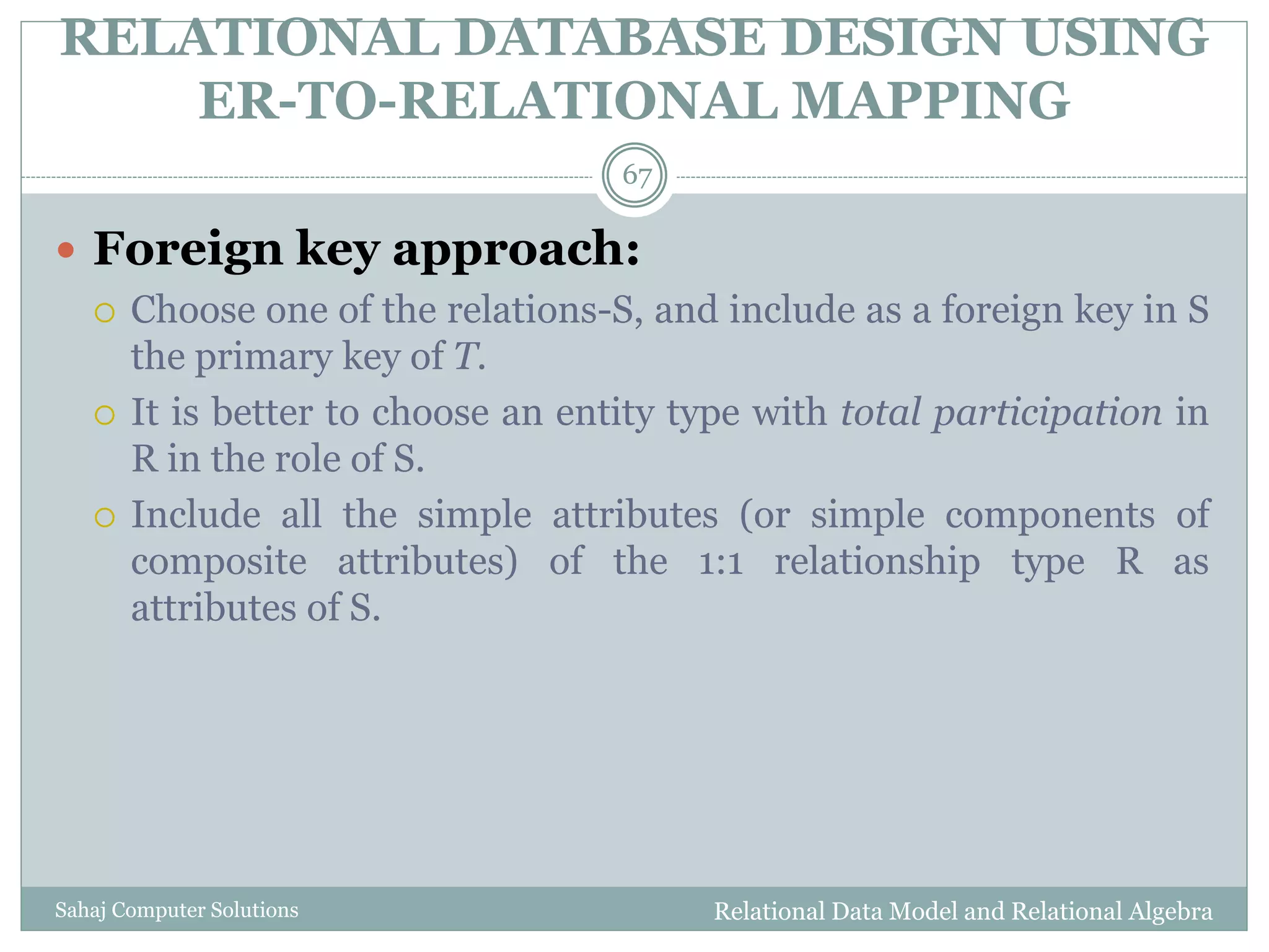 RELATIONAL DATABASE DESIGN USING
ER-TO-RELATIONAL MAPPING
Relational Data Model and Relational AlgebraSahaj Computer Solutions
67
 Foreign key approach:
 Choose one of the relations-S, and include as a foreign key in S
the primary key of T.
 It is better to choose an entity type with total participation in
R in the role of S.
 Include all the simple attributes (or simple components of
composite attributes) of the 1:1 relationship type R as
attributes of S.
 