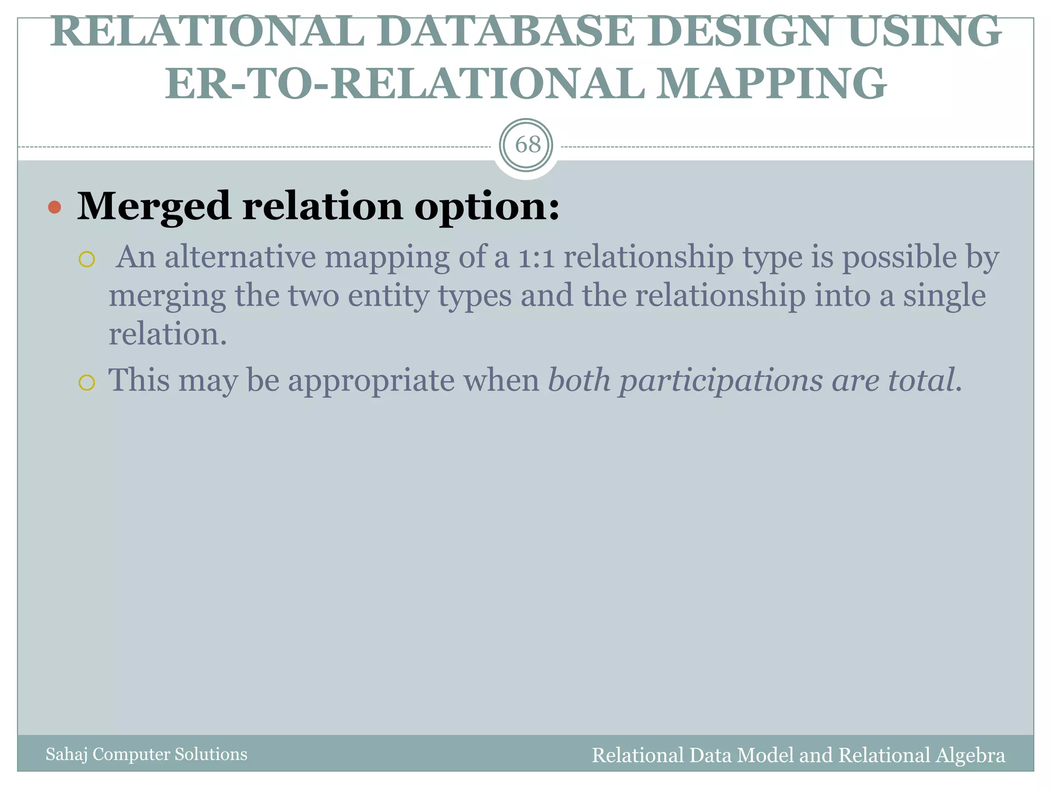 RELATIONAL DATABASE DESIGN USING
ER-TO-RELATIONAL MAPPING
Relational Data Model and Relational AlgebraSahaj Computer Solutions
68
 Merged relation option:
 An alternative mapping of a 1:1 relationship type is possible by
merging the two entity types and the relationship into a single
relation.
 This may be appropriate when both participations are total.
 