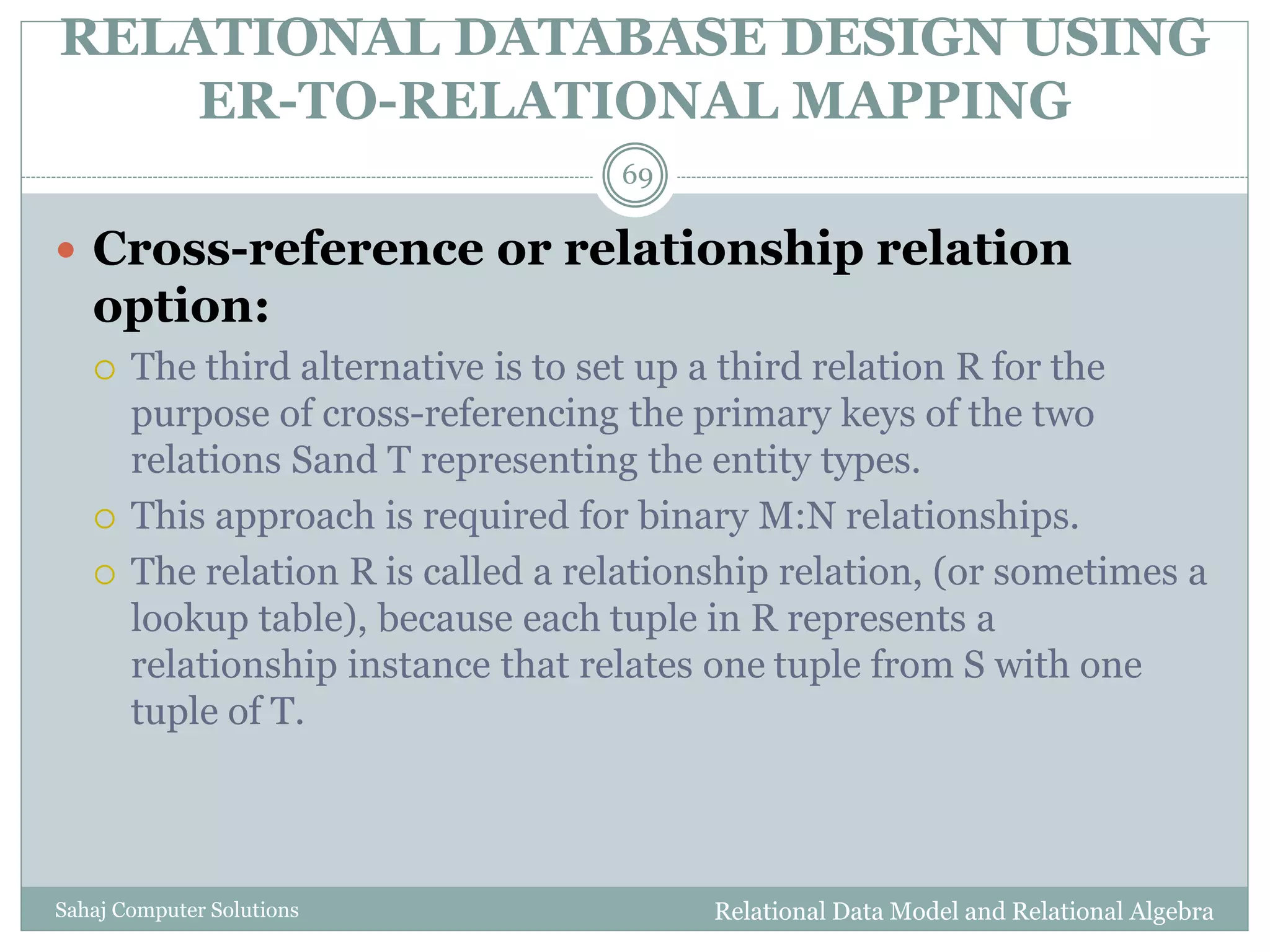 RELATIONAL DATABASE DESIGN USING
ER-TO-RELATIONAL MAPPING
Relational Data Model and Relational AlgebraSahaj Computer Solutions
69
 Cross-reference or relationship relation
option:
 The third alternative is to set up a third relation R for the
purpose of cross-referencing the primary keys of the two
relations Sand T representing the entity types.
 This approach is required for binary M:N relationships.
 The relation R is called a relationship relation, (or sometimes a
lookup table), because each tuple in R represents a
relationship instance that relates one tuple from S with one
tuple of T.
 