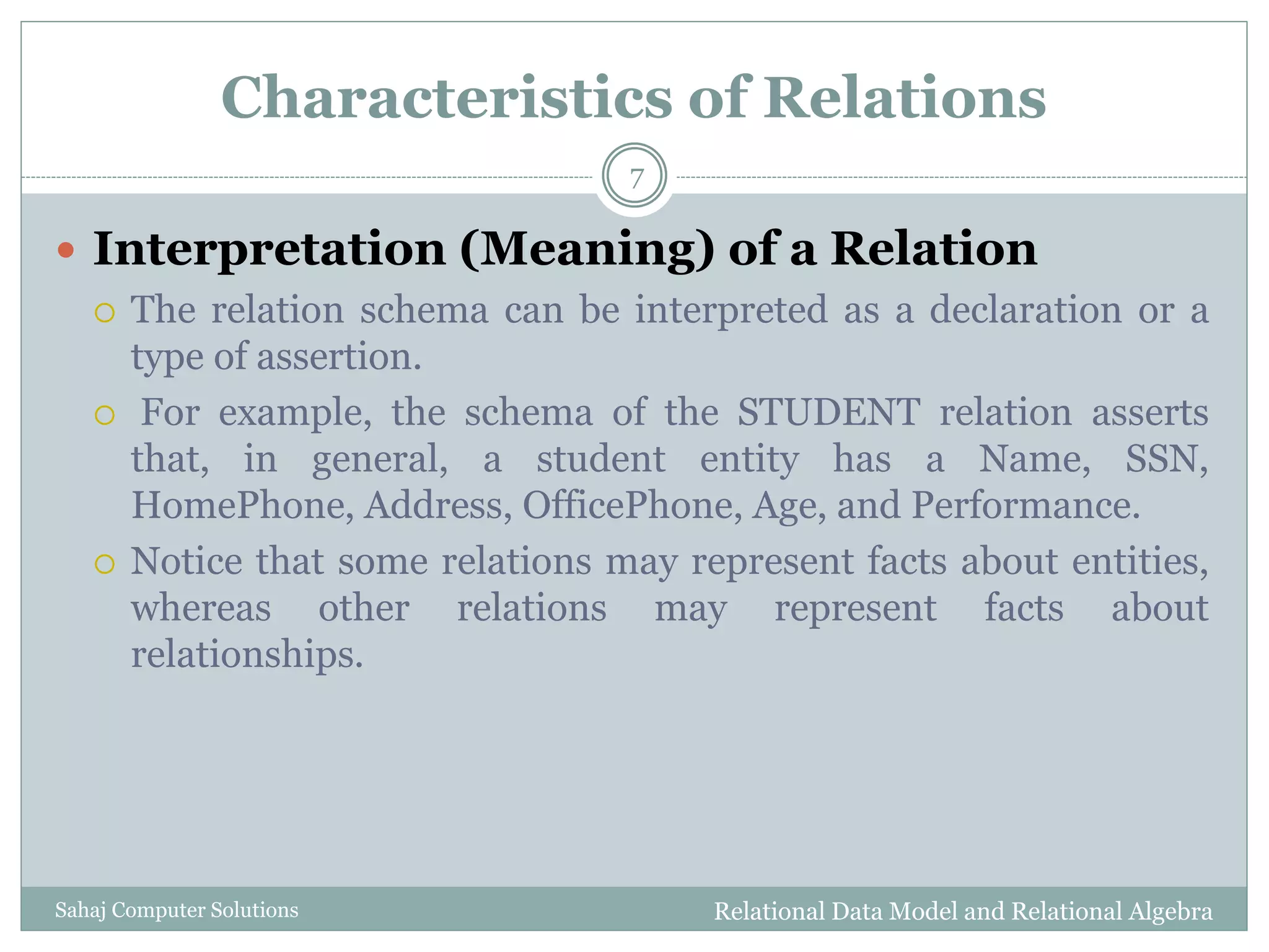 Characteristics of Relations
 Interpretation (Meaning) of a Relation
 The relation schema can be interpreted as a declaration or a
type of assertion.
 For example, the schema of the STUDENT relation asserts
that, in general, a student entity has a Name, SSN,
HomePhone, Address, OfficePhone, Age, and Performance.
 Notice that some relations may represent facts about entities,
whereas other relations may represent facts about
relationships.
Relational Data Model and Relational Algebra
7
Sahaj Computer Solutions
 