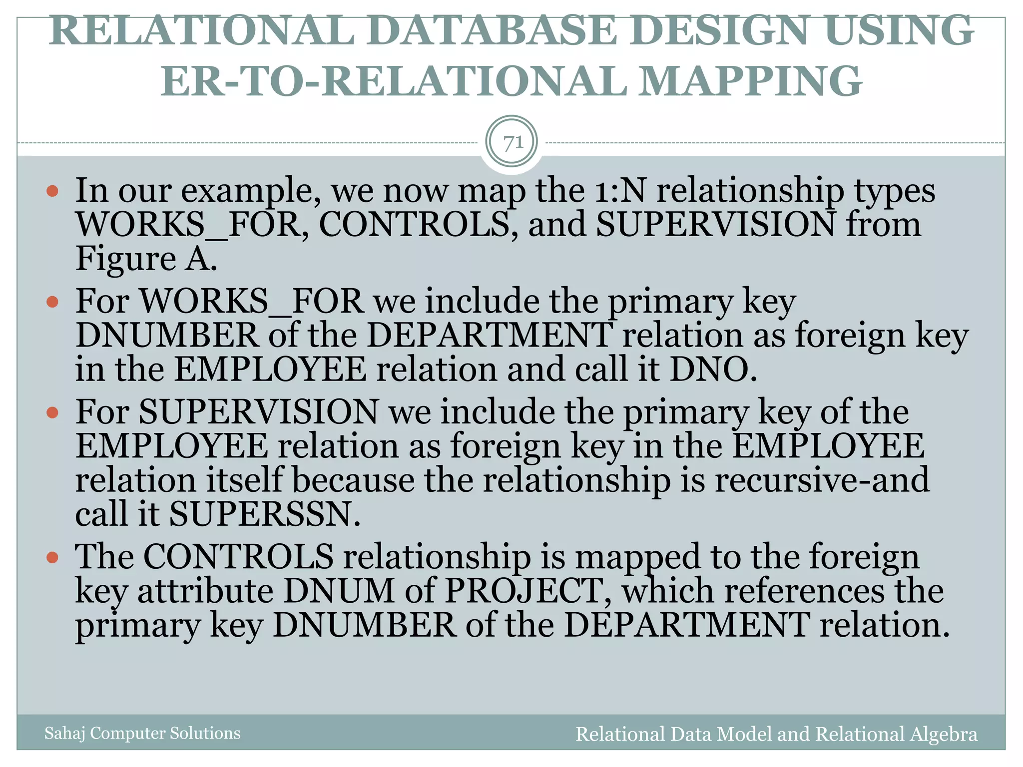 RELATIONAL DATABASE DESIGN USING
ER-TO-RELATIONAL MAPPING
Relational Data Model and Relational AlgebraSahaj Computer Solutions
71
 In our example, we now map the 1:N relationship types
WORKS_FOR, CONTROLS, and SUPERVISION from
Figure A.
 For WORKS_FOR we include the primary key
DNUMBER of the DEPARTMENT relation as foreign key
in the EMPLOYEE relation and call it DNO.
 For SUPERVISION we include the primary key of the
EMPLOYEE relation as foreign key in the EMPLOYEE
relation itself because the relationship is recursive-and
call it SUPERSSN.
 The CONTROLS relationship is mapped to the foreign
key attribute DNUM of PROJECT, which references the
primary key DNUMBER of the DEPARTMENT relation.
 