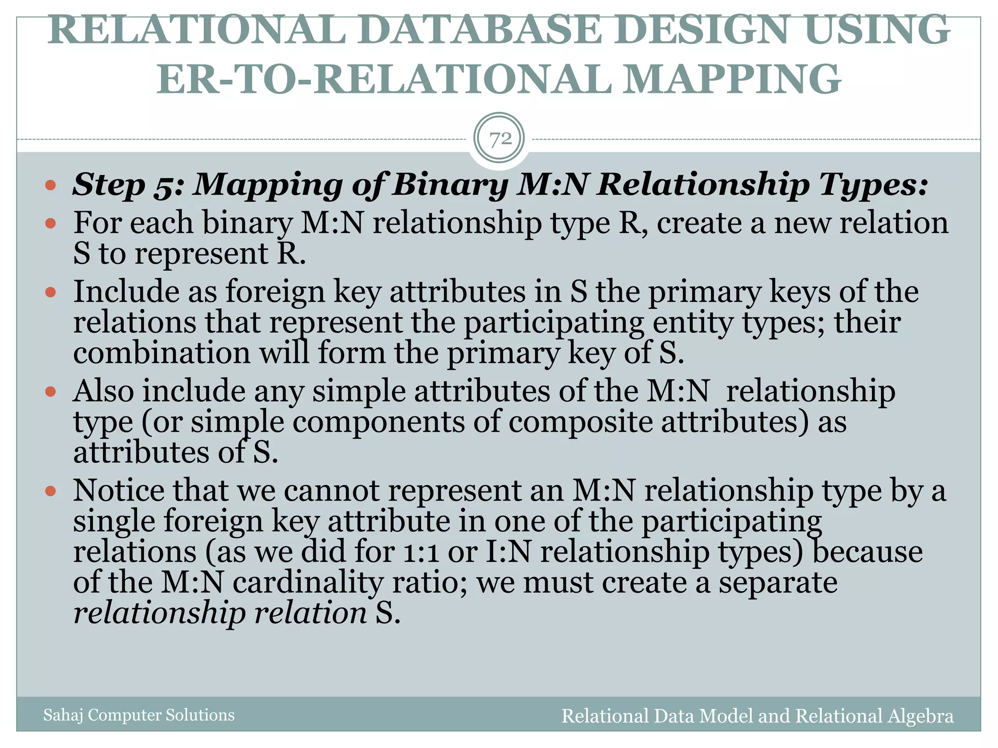 RELATIONAL DATABASE DESIGN USING
ER-TO-RELATIONAL MAPPING
Relational Data Model and Relational AlgebraSahaj Computer Solutions
72
 Step 5: Mapping of Binary M:N Relationship Types:
 For each binary M:N relationship type R, create a new relation
S to represent R.
 Include as foreign key attributes in S the primary keys of the
relations that represent the participating entity types; their
combination will form the primary key of S.
 Also include any simple attributes of the M:N relationship
type (or simple components of composite attributes) as
attributes of S.
 Notice that we cannot represent an M:N relationship type by a
single foreign key attribute in one of the participating
relations (as we did for 1:1 or I:N relationship types) because
of the M:N cardinality ratio; we must create a separate
relationship relation S.
 