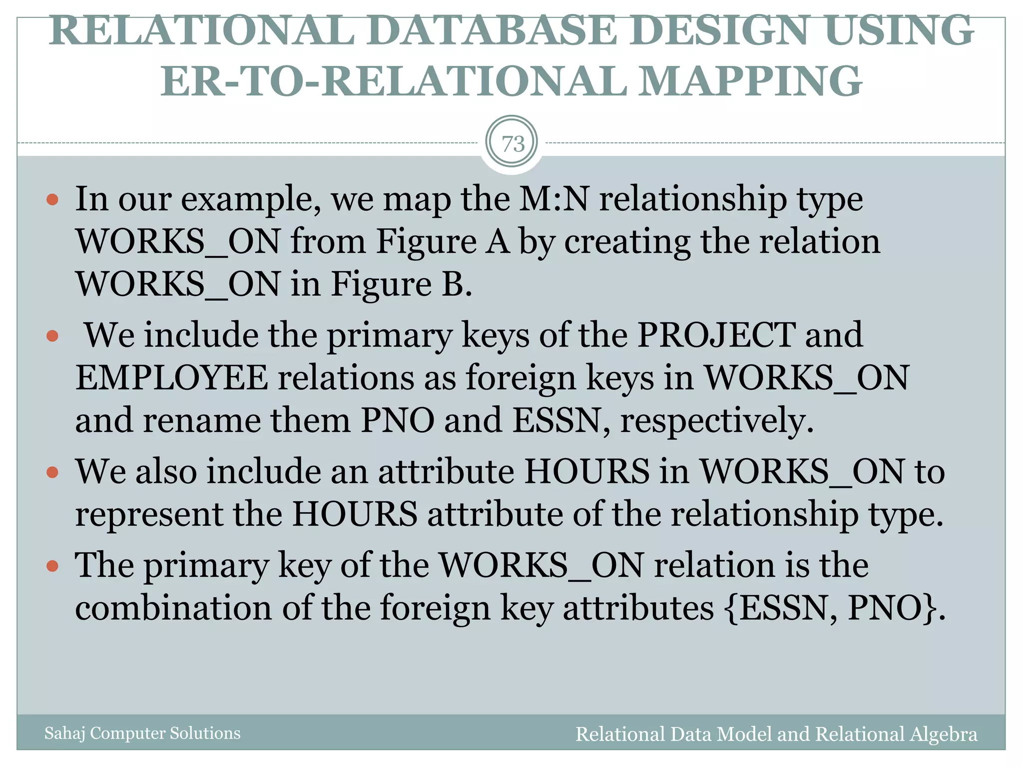 RELATIONAL DATABASE DESIGN USING
ER-TO-RELATIONAL MAPPING
Relational Data Model and Relational AlgebraSahaj Computer Solutions
73
 In our example, we map the M:N relationship type
WORKS_ON from Figure A by creating the relation
WORKS_ON in Figure B.
 We include the primary keys of the PROJECT and
EMPLOYEE relations as foreign keys in WORKS_ON
and rename them PNO and ESSN, respectively.
 We also include an attribute HOURS in WORKS_ON to
represent the HOURS attribute of the relationship type.
 The primary key of the WORKS_ON relation is the
combination of the foreign key attributes {ESSN, PNO}.
 