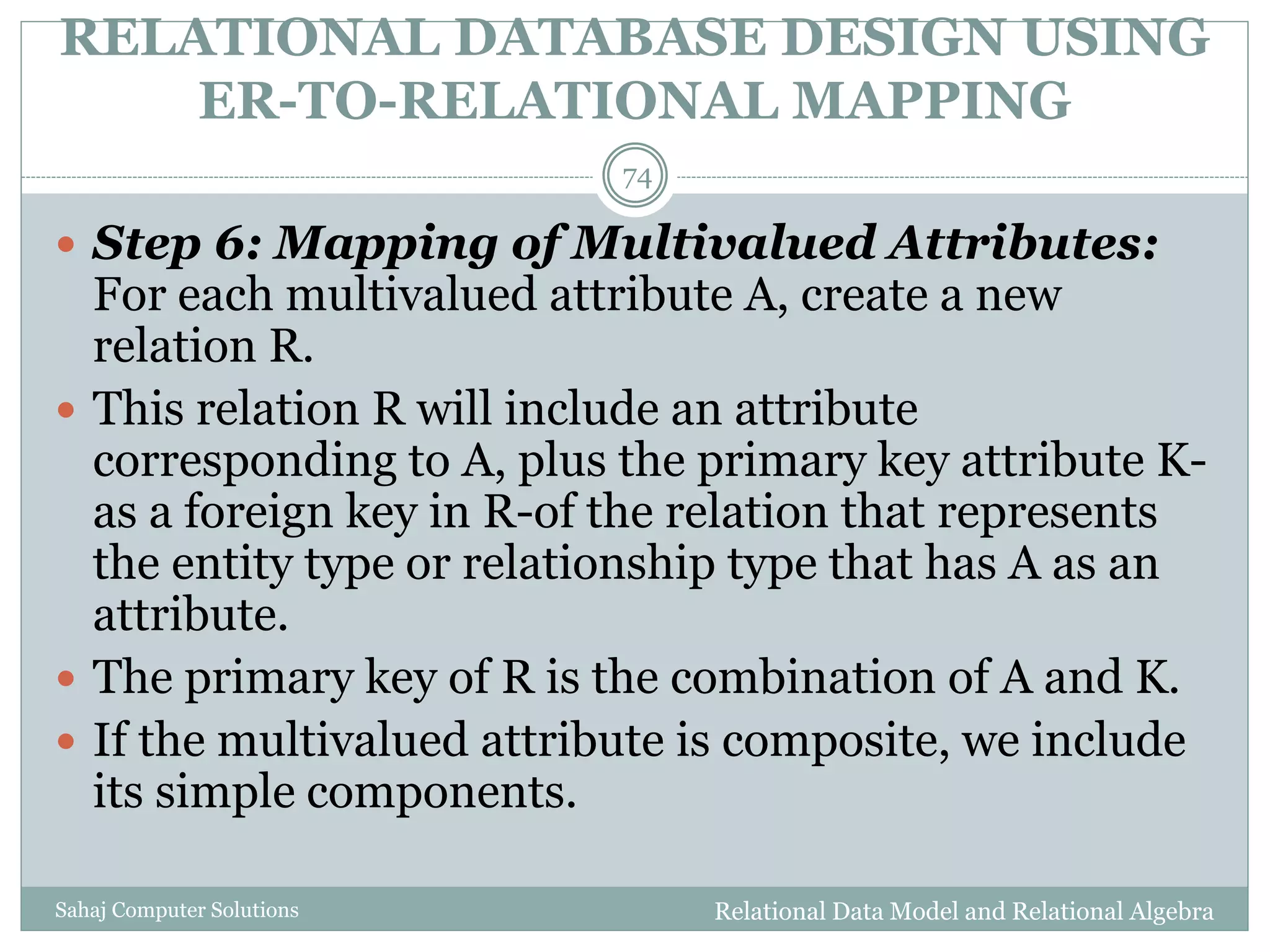 RELATIONAL DATABASE DESIGN USING
ER-TO-RELATIONAL MAPPING
Relational Data Model and Relational AlgebraSahaj Computer Solutions
74
 Step 6: Mapping of Multivalued Attributes:
For each multivalued attribute A, create a new
relation R.
 This relation R will include an attribute
corresponding to A, plus the primary key attribute K-
as a foreign key in R-of the relation that represents
the entity type or relationship type that has A as an
attribute.
 The primary key of R is the combination of A and K.
 If the multivalued attribute is composite, we include
its simple components.
 