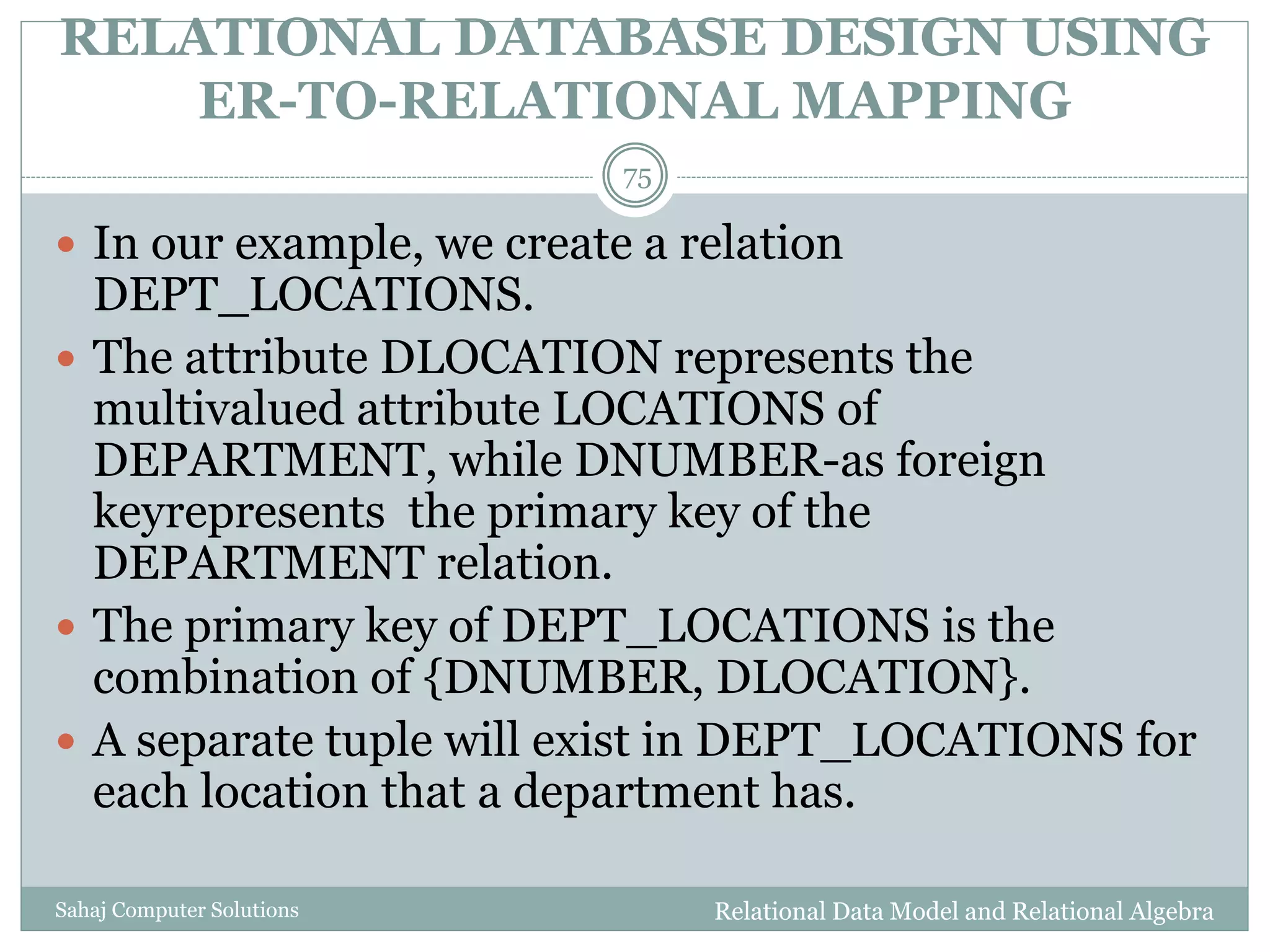 RELATIONAL DATABASE DESIGN USING
ER-TO-RELATIONAL MAPPING
Relational Data Model and Relational AlgebraSahaj Computer Solutions
75
 In our example, we create a relation
DEPT_LOCATIONS.
 The attribute DLOCATION represents the
multivalued attribute LOCATIONS of
DEPARTMENT, while DNUMBER-as foreign
keyrepresents the primary key of the
DEPARTMENT relation.
 The primary key of DEPT_LOCATIONS is the
combination of {DNUMBER, DLOCATION}.
 A separate tuple will exist in DEPT_LOCATIONS for
each location that a department has.
 