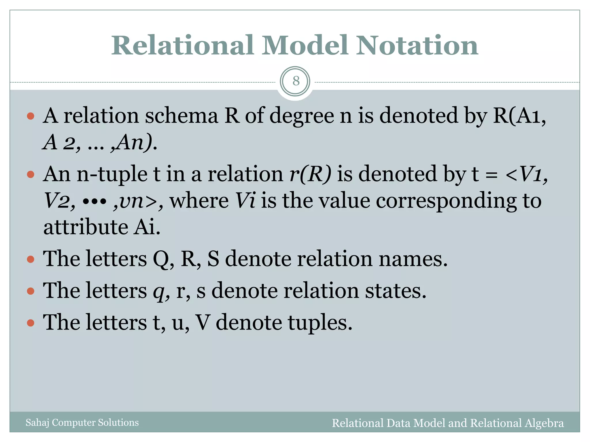 Relational Model Notation
 A relation schema R of degree n is denoted by R(A1,
A 2, ... ,An).
 An n-tuple t in a relation r(R) is denoted by t = <V1,
V2, ••• ,vn>, where Vi is the value corresponding to
attribute Ai.
 The letters Q, R, S denote relation names.
 The letters q, r, s denote relation states.
 The letters t, u, V denote tuples.
Relational Data Model and Relational Algebra
8
Sahaj Computer Solutions
 