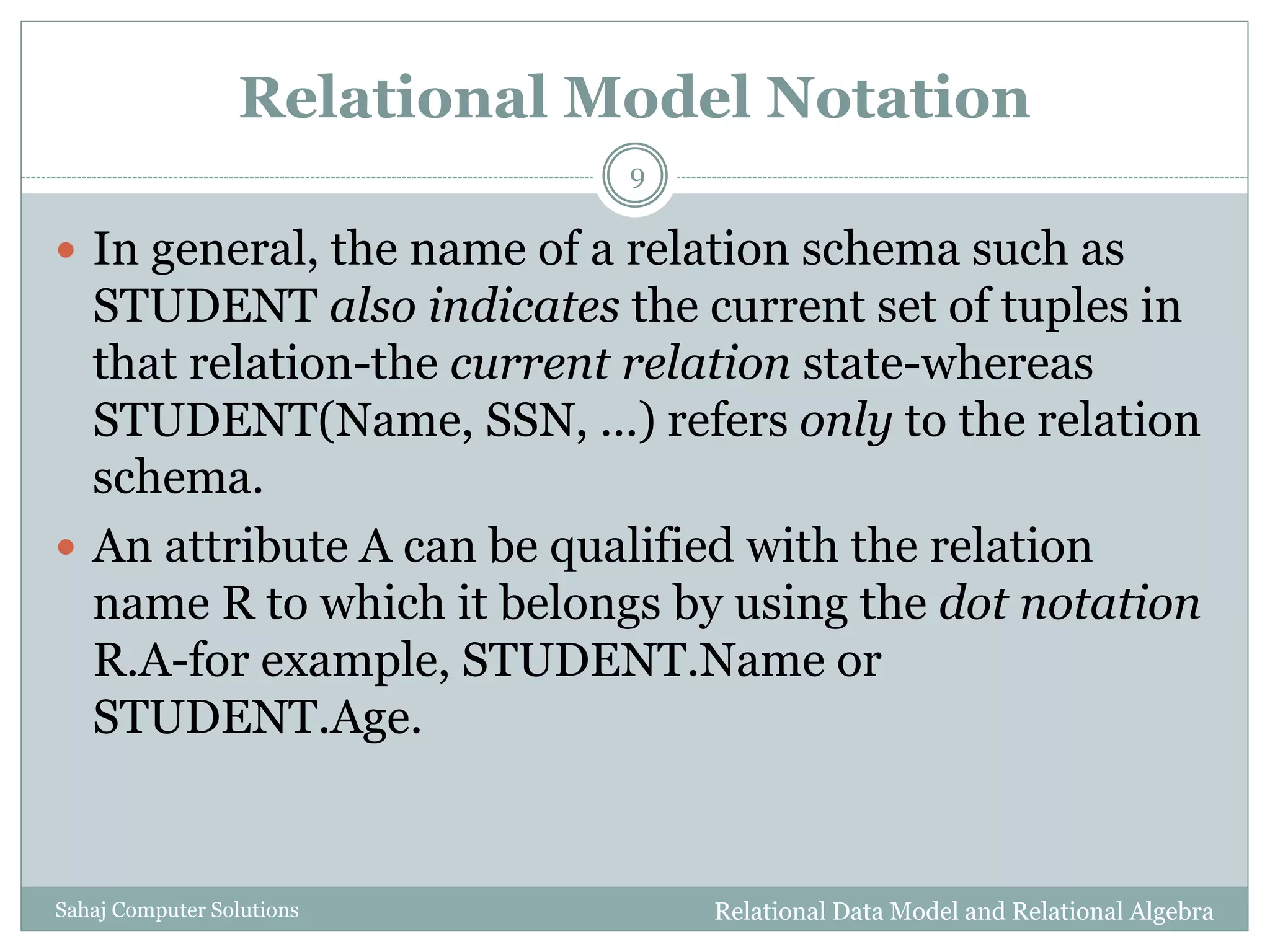 Relational Model Notation
 In general, the name of a relation schema such as
STUDENT also indicates the current set of tuples in
that relation-the current relation state-whereas
STUDENT(Name, SSN, ...) refers only to the relation
schema.
 An attribute A can be qualified with the relation
name R to which it belongs by using the dot notation
R.A-for example, STUDENT.Name or
STUDENT.Age.
Relational Data Model and Relational Algebra
9
Sahaj Computer Solutions
 