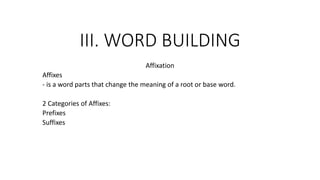 III. WORD BUILDING
Affixation
Affixes
- is a word parts that change the meaning of a root or base word.
2 Categories of Affixes:
Prefixes
Suffixes
 