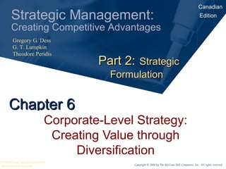 Canadian
    Strategic Management:                                                               Edition

    Creating Competitive Advantages
     Gregory G. Dess
     G. T. Lumpkin
     Theodore Peridis
                            Part 2: Strategic
                              Formulation


   Chapter 6
                   Corporate-Level Strategy:
                    Creating Value through
                        Diversification
STRATEGIC MANAGEMENT
McGraw-Hill Ryerson                Copyright © 2006 by The McGraw-Hill Companies, Inc. All rights reserved.
 
