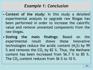 Example 1: Conclusion
• Context of the study: In this study a detailed
experimental analysis to upgrade raw Biogas has
been performed in order to increase the calorific
value and remove unwanted components from the
raw biogas.
• Stating the main findings: Based on the
experimental result shows these innovative
technologies reduce the acidic content (H2S) by 99
% and removes the CO2 by 82 %. Thus, the Methane
content has been increased from 56.7 % to 85 %.
The CO2 content reduces from 36 % to 10 %.
101
 