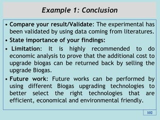 Example 1: Conclusion
• Compare your result/Validate: The experimental has
been validated by using data coming from literatures.
• State importance of your findings:
• Limitation: It is highly recommended to do
economic analysis to prove that the additional cost to
upgrade biogas can be returned back by selling the
upgrade Biogas.
• Future work: Future works can be performed by
using different Biogas upgrading technologies to
better select the right technologies that are
efficient, economical and environmental friendly.
102
 