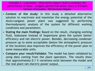 • Context of the study: In this study a detailed alternative
solution to reactivate and maximize the energy potential of the
Aluto-Langano power plant was suggested by performing
thermodynamic analysis of the system for different working
conditions and parameters.
• Stating the main findings: Based on the result, changing working
fluid, Isobutane instead of Isopentane gives the system better
efficiency and net electric power. Besides, decreasing condenser
pressure up to some acceptable (below the atmospheric pressure
of the location) also improves the efficiency of the power plan to
some measurable units.
• Compare your result/Validate: The model has been validated by
using data coming from the plant operators. The results show
that approximately 0.1 % variations exist between the model and
the real plant net electric power output.
103
Example 2 : Conclusion - Alternative organic ﬂuid to enhance the
performance of Aluto - Langano geothermal power plant in Ethiopia
Samson Alemayehu, Wondwossen Bogale
 