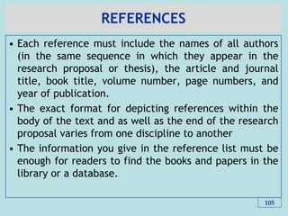 REFERENCES
• Each reference must include the names of all authors
(in the same sequence in which they appear in the
research proposal or thesis), the article and journal
title, book title, volume number, page numbers, and
year of publication.
• The exact format for depicting references within the
body of the text and as well as the end of the research
proposal varies from one discipline to another
• The information you give in the reference list must be
enough for readers to find the books and papers in the
library or a database.
105
 