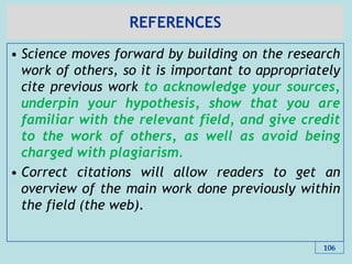 REFERENCES
• Science moves forward by building on the research
work of others, so it is important to appropriately
cite previous work to acknowledge your sources,
underpin your hypothesis, show that you are
familiar with the relevant field, and give credit
to the work of others, as well as avoid being
charged with plagiarism.
• Correct citations will allow readers to get an
overview of the main work done previously within
the field (the web).
106
 