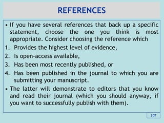 REFERENCES
• If you have several references that back up a specific
statement, choose the one you think is most
appropriate. Consider choosing the reference which
1. Provides the highest level of evidence,
2. Is open-access available,
3. Has been most recently published, or
4. Has been published in the journal to which you are
submitting your manuscript.
• The latter will demonstrate to editors that you know
and read their journal (which you should anyway, if
you want to successfully publish with them).
107
 