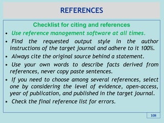 REFERENCES
Checklist for citing and references
• Use reference management software at all times.
• Find the requested output style in the author
instructions of the target journal and adhere to it 100%.
• Always cite the original source behind a statement.
• Use your own words to describe facts derived from
references, never copy paste sentences.
• If you need to choose among several references, select
one by considering the level of evidence, open-access,
year of publication, and published in the target journal.
• Check the final reference list for errors.
108
 