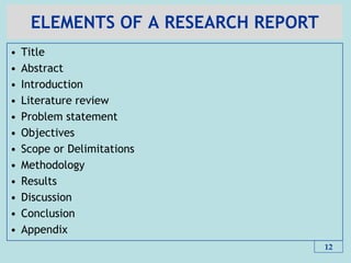 ELEMENTS OF A RESEARCH REPORT
• Title
• Abstract
• Introduction
• Literature review
• Problem statement
• Objectives
• Scope or Delimitations
• Methodology
• Results
• Discussion
• Conclusion
• Appendix
12
 