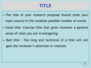 TITLE
• The title of your research proposal should state your
topic exactly in the smallest possible number of words.
• Good title :Concise title that gives reviewer a general
sense of what you are investigating.
• Bad title : Too long and technical of a title will not
gain the reviewer’s attention or interest.
13
 
