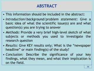 ABSTRACT
• This information should be included in the abstract:
• Introduction/background/problem statement: Give a
basic idea of what the scientific issue(s) are and what
question(s) you are trying to answer
• Methods: Provide a very brief high-level sketch of what
subjects or methods you used to investigate the
research question
• Results: Give KEY results only; What is the ―newspaper
headline‖ or main finding(s) of the study?
• Conclusion: Describe the significance of your key
findings, what they mean, and what their implication is
on the field.
14
 