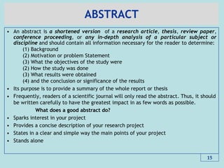 ABSTRACT
• An abstract is a shortened version of a research article, thesis, review paper,
conference proceeding, or any in-depth analysis of a particular subject or
discipline and should contain all information necessary for the reader to determine:
(1) Background
(2) Motivation or problem Statement
(3) What the objectives of the study were
(2) How the study was done
(3) What results were obtained
(4) and the conclusion or significance of the results
• Its purpose is to provide a summary of the whole report or thesis
• Frequently, readers of a scientific journal will only read the abstract. Thus, it should
be written carefully to have the greatest impact in as few words as possible.
What does a good abstract do?
• Sparks interest in your project
• Provides a concise description of your research project
• States in a clear and simple way the main points of your project
• Stands alone
15
 