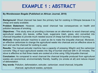 EXAMPLE 1 : ABSTRACT
By Wondwossen Bogale (Published on African Journal, 2010)
Background: Wood charcoal has been the primary fuel for cooking in Ethiopia because it is
cheap and easily available.
Problem Statement: However, using wood charcoal has consequences on health and
pollution because of smoking.
Objectives : This study aims at providing a biomass as an alternative to wood charcoal using
agricultural wastes (dry leaves, coffee husk, sugarcane trash, grass, etc) converted into
charcoal briquettes to provide much needed source of cheap fuel that is cleaner in burning.
Methods: Simple extruder machine is used as die to make the briquette charcoal. Moreover,
an effective carbonizes to change the agricultural waste into charcoal and an effective stove to
burn and use the charcoal for cooking is used.
Results: The manual extruder machine has a capacity of pressing 30kg/hr and the carbonizer
converts 15kg of input agricultural wastes into 5kg of burned charcoal with in 25 minutes. The
stove is effective so that three meals are cooked at a time using 100g briquette charcoal.
Conclusion: As compared to wood charcoal the charcoal briquette produced from agricultural
wastes are economical, environmentally friendly, healthy (no smoke at all) and reduce impact
of deforestation.
Key words: Pollution, deforestation, extruder, carbonizer, wood charcoal, briquette
charcoal, agricultural wastes, pyrolysis
16
 