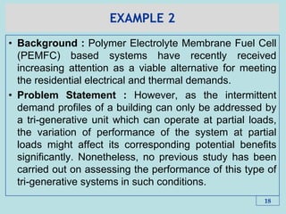 EXAMPLE 2
• Background : Polymer Electrolyte Membrane Fuel Cell
(PEMFC) based systems have recently received
increasing attention as a viable alternative for meeting
the residential electrical and thermal demands.
• Problem Statement : However, as the intermittent
demand profiles of a building can only be addressed by
a tri-generative unit which can operate at partial loads,
the variation of performance of the system at partial
loads might affect its corresponding potential benefits
significantly. Nonetheless, no previous study has been
carried out on assessing the performance of this type of
tri-generative systems in such conditions.
18
 