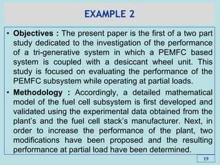 EXAMPLE 2
• Objectives : The present paper is the first of a two part
study dedicated to the investigation of the performance
of a tri-generative system in which a PEMFC based
system is coupled with a desiccant wheel unit. This
study is focused on evaluating the performance of the
PEMFC subsystem while operating at partial loads.
• Methodology : Accordingly, a detailed mathematical
model of the fuel cell subsystem is first developed and
validated using the experimental data obtained from the
plant’s and the fuel cell stack’s manufacturer. Next, in
order to increase the performance of the plant, two
modifications have been proposed and the resulting
performance at partial load have been determined.
19
 